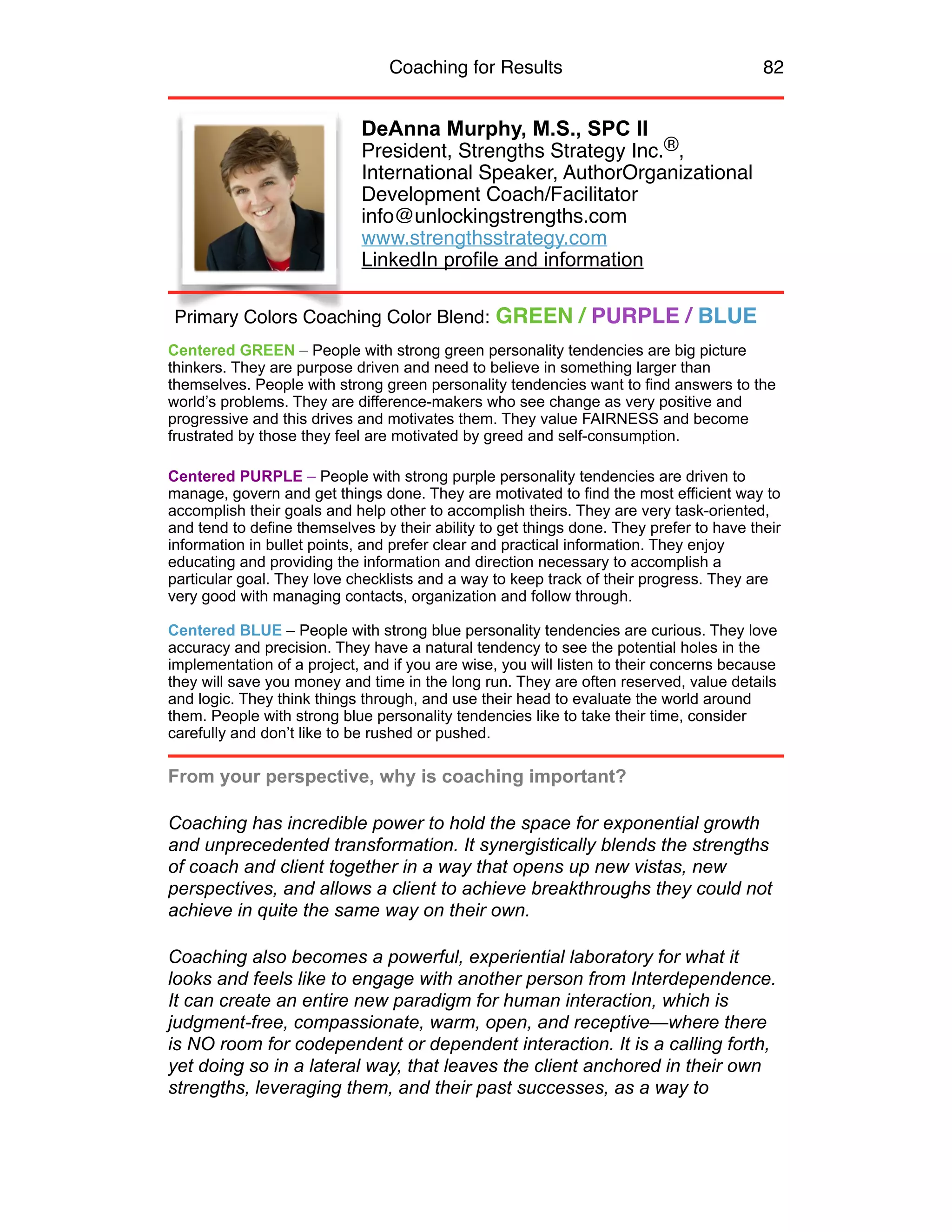 Coaching for Results 82
DeAnna Murphy, M.S., SPC II
President, Strengths Strategy Inc.®,
International Speaker, AuthorOrganizational
Development Coach/Facilitator
info@unlockingstrengths.com
www.strengthsstrategy.com
LinkedIn profile and information
Centered GREEN – People with strong green personality tendencies are big picture
thinkers. They are purpose driven and need to believe in something larger than
themselves. People with strong green personality tendencies want to find answers to the
world’s problems. They are difference-makers who see change as very positive and
progressive and this drives and motivates them. They value FAIRNESS and become
frustrated by those they feel are motivated by greed and self-consumption.
Centered PURPLE – People with strong purple personality tendencies are driven to
manage, govern and get things done. They are motivated to find the most efficient way to
accomplish their goals and help other to accomplish theirs. They are very task-oriented,
and tend to define themselves by their ability to get things done. They prefer to have their
information in bullet points, and prefer clear and practical information. They enjoy
educating and providing the information and direction necessary to accomplish a
particular goal. They love checklists and a way to keep track of their progress. They are
very good with managing contacts, organization and follow through.
Centered BLUE – People with strong blue personality tendencies are curious. They love
accuracy and precision. They have a natural tendency to see the potential holes in the
implementation of a project, and if you are wise, you will listen to their concerns because
they will save you money and time in the long run. They are often reserved, value details
and logic. They think things through, and use their head to evaluate the world around
them. People with strong blue personality tendencies like to take their time, consider
carefully and don’t like to be rushed or pushed.
From your perspective, why is coaching important?
Coaching has incredible power to hold the space for exponential growth
and unprecedented transformation. It synergistically blends the strengths
of coach and client together in a way that opens up new vistas, new
perspectives, and allows a client to achieve breakthroughs they could not
achieve in quite the same way on their own.
Coaching also becomes a powerful, experiential laboratory for what it
looks and feels like to engage with another person from Interdependence.
It can create an entire new paradigm for human interaction, which is
judgment-free, compassionate, warm, open, and receptive—where there
is NO room for codependent or dependent interaction. It is a calling forth,
yet doing so in a lateral way, that leaves the client anchored in their own
strengths, leveraging them, and their past successes, as a way to
Primary Colors Coaching Color Blend: GREEN / PURPLE / BLUE
 