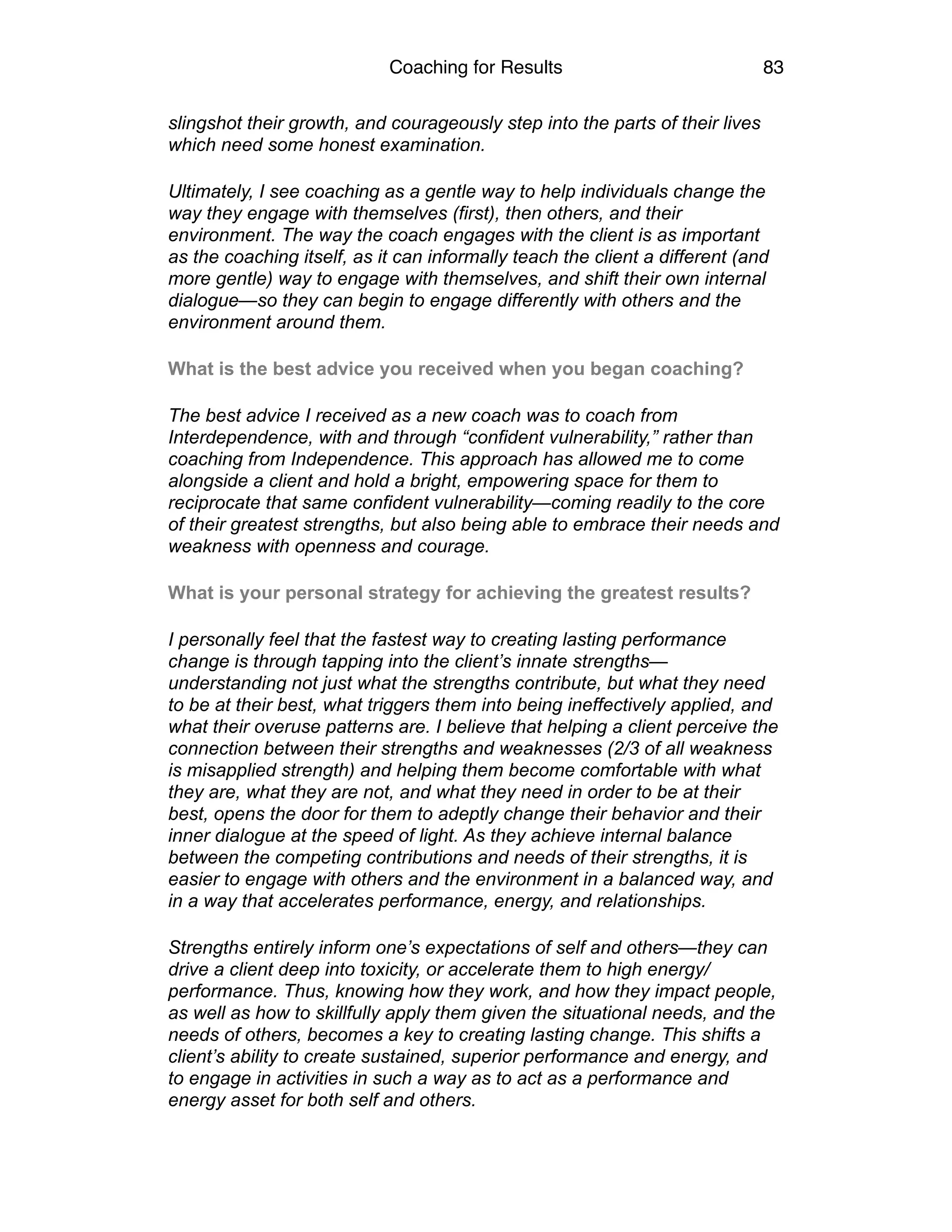 Coaching for Results 83
slingshot their growth, and courageously step into the parts of their lives
which need some honest examination.
Ultimately, I see coaching as a gentle way to help individuals change the
way they engage with themselves (first), then others, and their
environment. The way the coach engages with the client is as important
as the coaching itself, as it can informally teach the client a different (and
more gentle) way to engage with themselves, and shift their own internal
dialogue—so they can begin to engage differently with others and the
environment around them.
What is the best advice you received when you began coaching?
The best advice I received as a new coach was to coach from
Interdependence, with and through “confident vulnerability,” rather than
coaching from Independence. This approach has allowed me to come
alongside a client and hold a bright, empowering space for them to
reciprocate that same confident vulnerability—coming readily to the core
of their greatest strengths, but also being able to embrace their needs and
weakness with openness and courage.
What is your personal strategy for achieving the greatest results?
I personally feel that the fastest way to creating lasting performance
change is through tapping into the client’s innate strengths—
understanding not just what the strengths contribute, but what they need
to be at their best, what triggers them into being ineffectively applied, and
what their overuse patterns are. I believe that helping a client perceive the
connection between their strengths and weaknesses (2/3 of all weakness
is misapplied strength) and helping them become comfortable with what
they are, what they are not, and what they need in order to be at their
best, opens the door for them to adeptly change their behavior and their
inner dialogue at the speed of light. As they achieve internal balance
between the competing contributions and needs of their strengths, it is
easier to engage with others and the environment in a balanced way, and
in a way that accelerates performance, energy, and relationships.
Strengths entirely inform one’s expectations of self and others—they can
drive a client deep into toxicity, or accelerate them to high energy/
performance. Thus, knowing how they work, and how they impact people,
as well as how to skillfully apply them given the situational needs, and the
needs of others, becomes a key to creating lasting change. This shifts a
client’s ability to create sustained, superior performance and energy, and
to engage in activities in such a way as to act as a performance and
energy asset for both self and others.
 