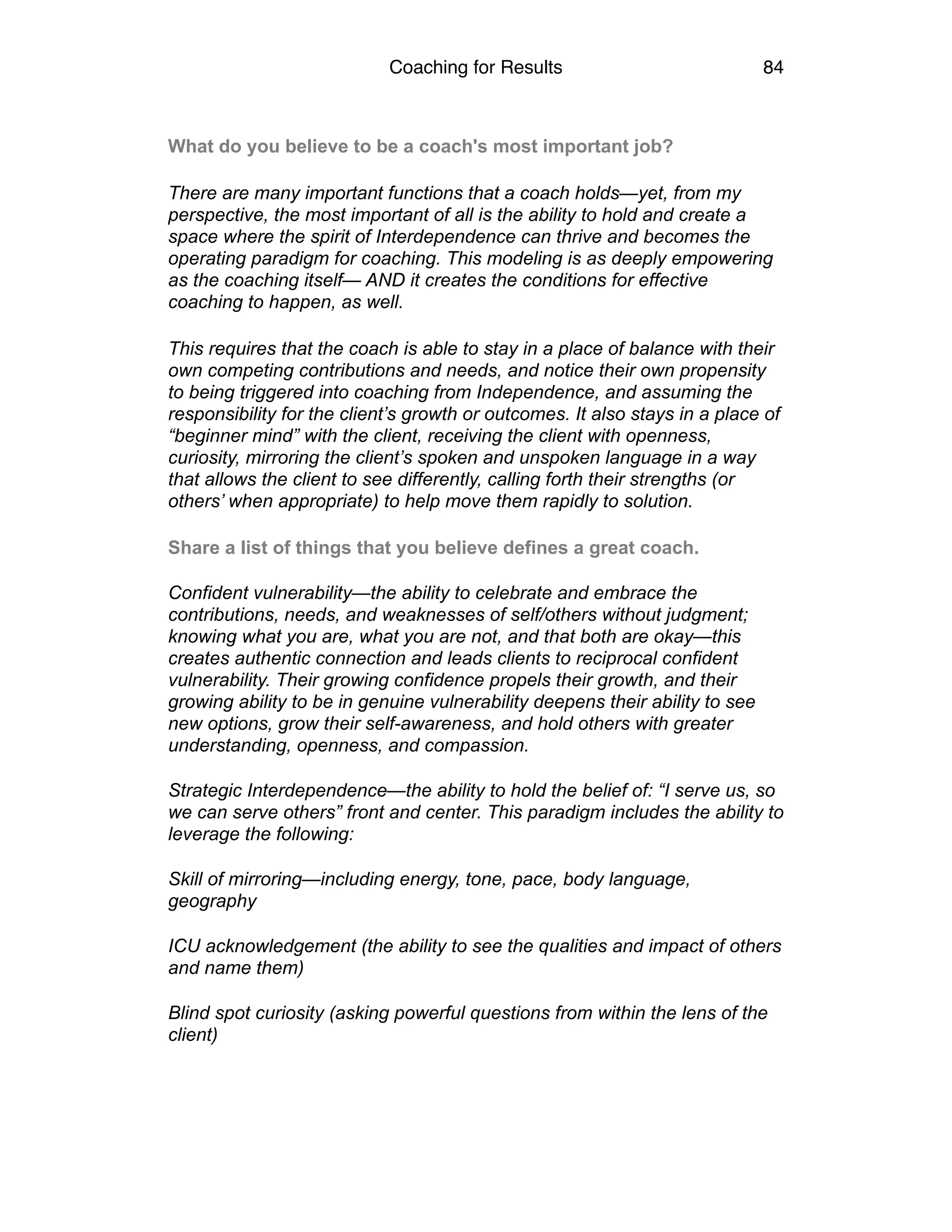 Coaching for Results 84
What do you believe to be a coach's most important job?
There are many important functions that a coach holds—yet, from my
perspective, the most important of all is the ability to hold and create a
space where the spirit of Interdependence can thrive and becomes the
operating paradigm for coaching. This modeling is as deeply empowering
as the coaching itself— AND it creates the conditions for effective
coaching to happen, as well.
This requires that the coach is able to stay in a place of balance with their
own competing contributions and needs, and notice their own propensity
to being triggered into coaching from Independence, and assuming the
responsibility for the client’s growth or outcomes. It also stays in a place of
“beginner mind” with the client, receiving the client with openness,
curiosity, mirroring the client’s spoken and unspoken language in a way
that allows the client to see differently, calling forth their strengths (or
others’ when appropriate) to help move them rapidly to solution.
Share a list of things that you believe defines a great coach.  
Confident vulnerability—the ability to celebrate and embrace the
contributions, needs, and weaknesses of self/others without judgment;
knowing what you are, what you are not, and that both are okay—this
creates authentic connection and leads clients to reciprocal confident
vulnerability. Their growing confidence propels their growth, and their
growing ability to be in genuine vulnerability deepens their ability to see
new options, grow their self-awareness, and hold others with greater
understanding, openness, and compassion.  
Strategic Interdependence—the ability to hold the belief of: “I serve us, so
we can serve others” front and center. This paradigm includes the ability to
leverage the following:  
Skill of mirroring—including energy, tone, pace, body language,
geography 
ICU acknowledgement (the ability to see the qualities and impact of others
and name them) 
Blind spot curiosity (asking powerful questions from within the lens of the
client) 
 