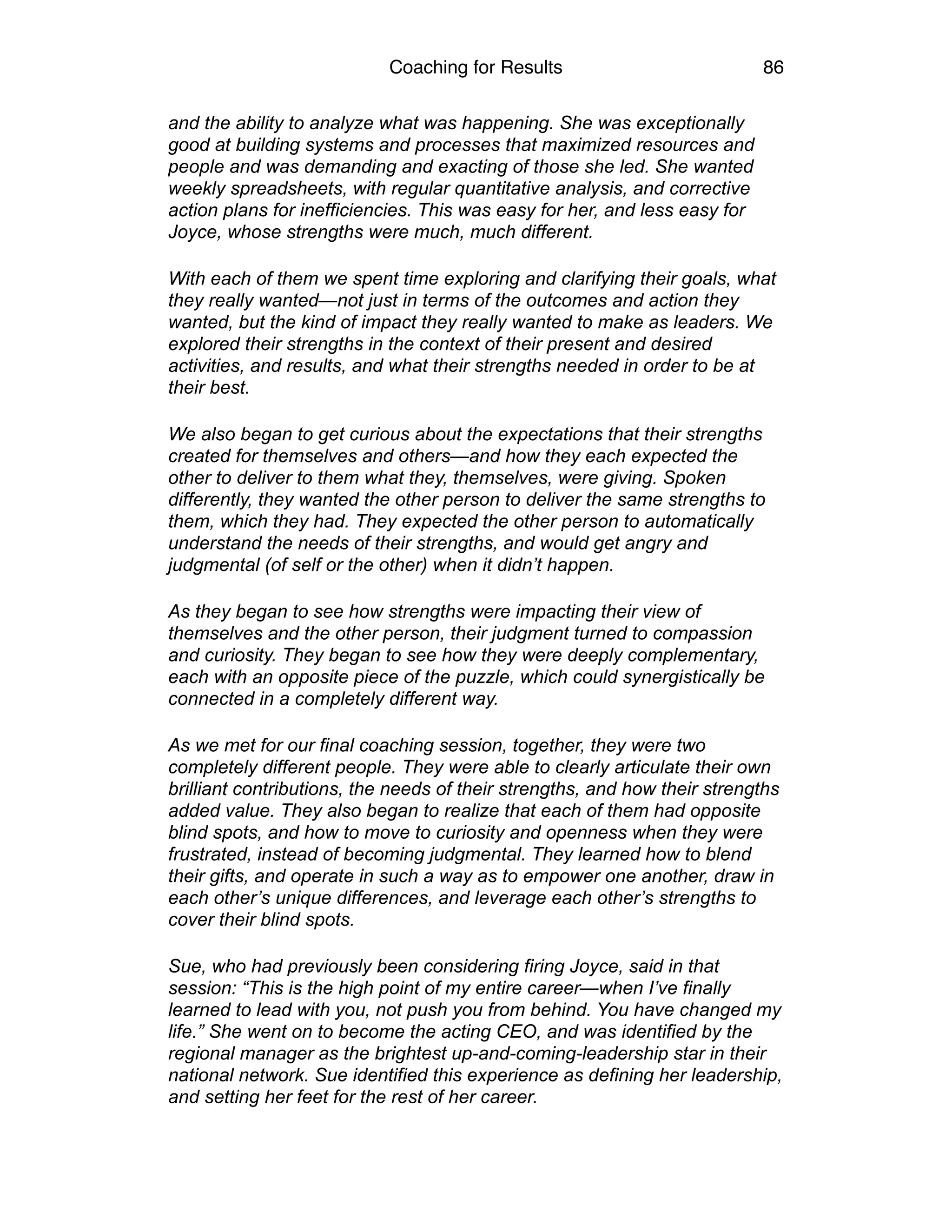 Coaching for Results 86
and the ability to analyze what was happening. She was exceptionally
good at building systems and processes that maximized resources and
people and was demanding and exacting of those she led. She wanted
weekly spreadsheets, with regular quantitative analysis, and corrective
action plans for inefficiencies. This was easy for her, and less easy for
Joyce, whose strengths were much, much different.
With each of them we spent time exploring and clarifying their goals, what
they really wanted—not just in terms of the outcomes and action they
wanted, but the kind of impact they really wanted to make as leaders. We
explored their strengths in the context of their present and desired
activities, and results, and what their strengths needed in order to be at
their best.
We also began to get curious about the expectations that their strengths
created for themselves and others—and how they each expected the
other to deliver to them what they, themselves, were giving. Spoken
differently, they wanted the other person to deliver the same strengths to
them, which they had. They expected the other person to automatically
understand the needs of their strengths, and would get angry and
judgmental (of self or the other) when it didn’t happen.
As they began to see how strengths were impacting their view of
themselves and the other person, their judgment turned to compassion
and curiosity. They began to see how they were deeply complementary,
each with an opposite piece of the puzzle, which could synergistically be
connected in a completely different way.
As we met for our final coaching session, together, they were two
completely different people. They were able to clearly articulate their own
brilliant contributions, the needs of their strengths, and how their strengths
added value. They also began to realize that each of them had opposite
blind spots, and how to move to curiosity and openness when they were
frustrated, instead of becoming judgmental. They learned how to blend
their gifts, and operate in such a way as to empower one another, draw in
each other’s unique differences, and leverage each other’s strengths to
cover their blind spots.
Sue, who had previously been considering firing Joyce, said in that
session: “This is the high point of my entire career—when I’ve finally
learned to lead with you, not push you from behind. You have changed my
life.” She went on to become the acting CEO, and was identified by the
regional manager as the brightest up-and-coming-leadership star in their
national network. Sue identified this experience as defining her leadership,
and setting her feet for the rest of her career.
 