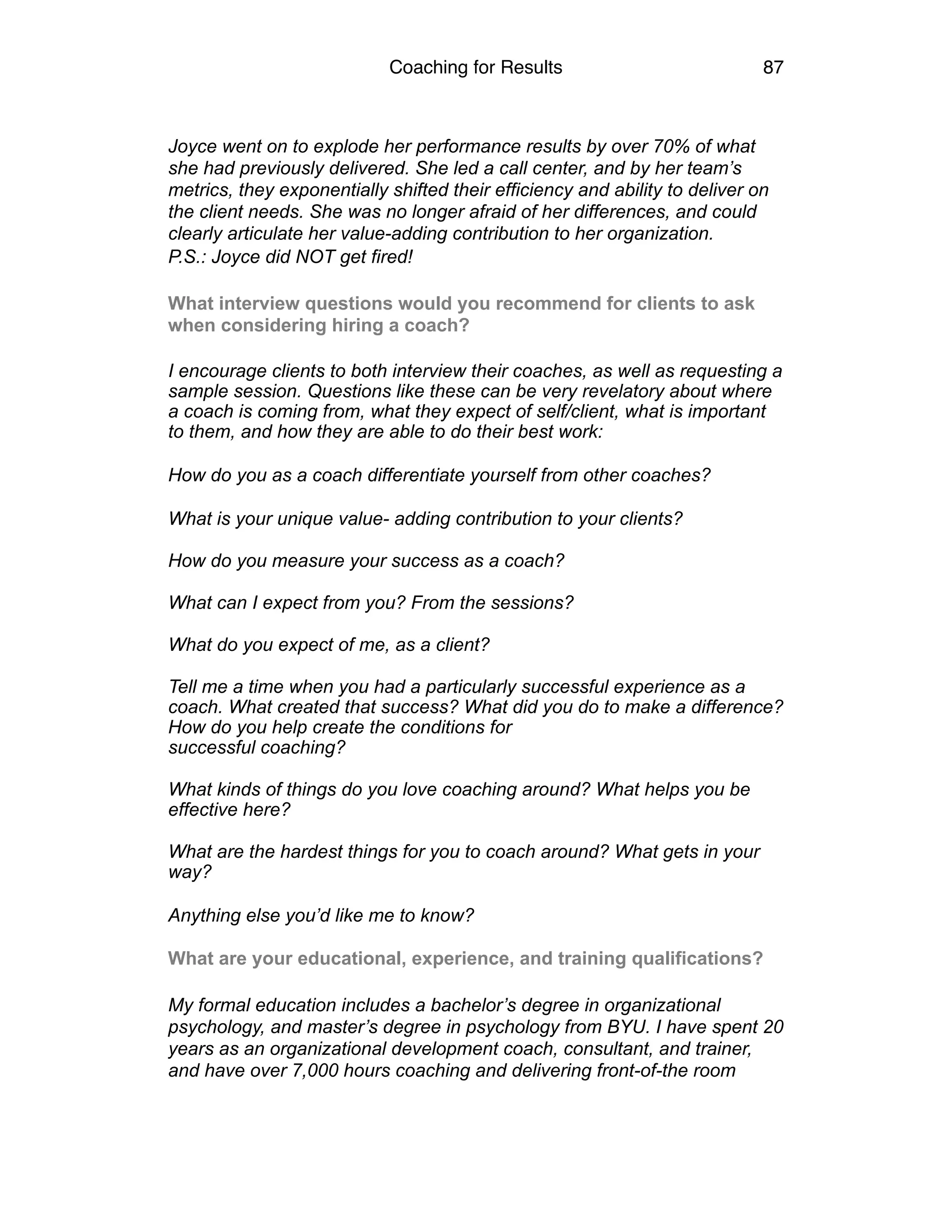 Coaching for Results 87
Joyce went on to explode her performance results by over 70% of what
she had previously delivered. She led a call center, and by her team’s
metrics, they exponentially shifted their efficiency and ability to deliver on
the client needs. She was no longer afraid of her differences, and could
clearly articulate her value-adding contribution to her organization.
P.S.: Joyce did NOT get fired!
What interview questions would you recommend for clients to ask
when considering hiring a coach?
I encourage clients to both interview their coaches, as well as requesting a
sample session. Questions like these can be very revelatory about where
a coach is coming from, what they expect of self/client, what is important
to them, and how they are able to do their best work:
How do you as a coach differentiate yourself from other coaches?
What is your unique value- adding contribution to your clients?  
How do you measure your success as a coach?  
What can I expect from you? From the sessions?  
What do you expect of me, as a client?  
Tell me a time when you had a particularly successful experience as a
coach. What created that success? What did you do to make a difference?
How do you help create the conditions for  
successful coaching?  
What kinds of things do you love coaching around? What helps you be
effective here?  
What are the hardest things for you to coach around? What gets in your
way?
Anything else you’d like me to know? 
What are your educational, experience, and training qualifications?
My formal education includes a bachelor’s degree in organizational
psychology, and master’s degree in psychology from BYU. I have spent 20
years as an organizational development coach, consultant, and trainer,
and have over 7,000 hours coaching and delivering front-of-the room
 