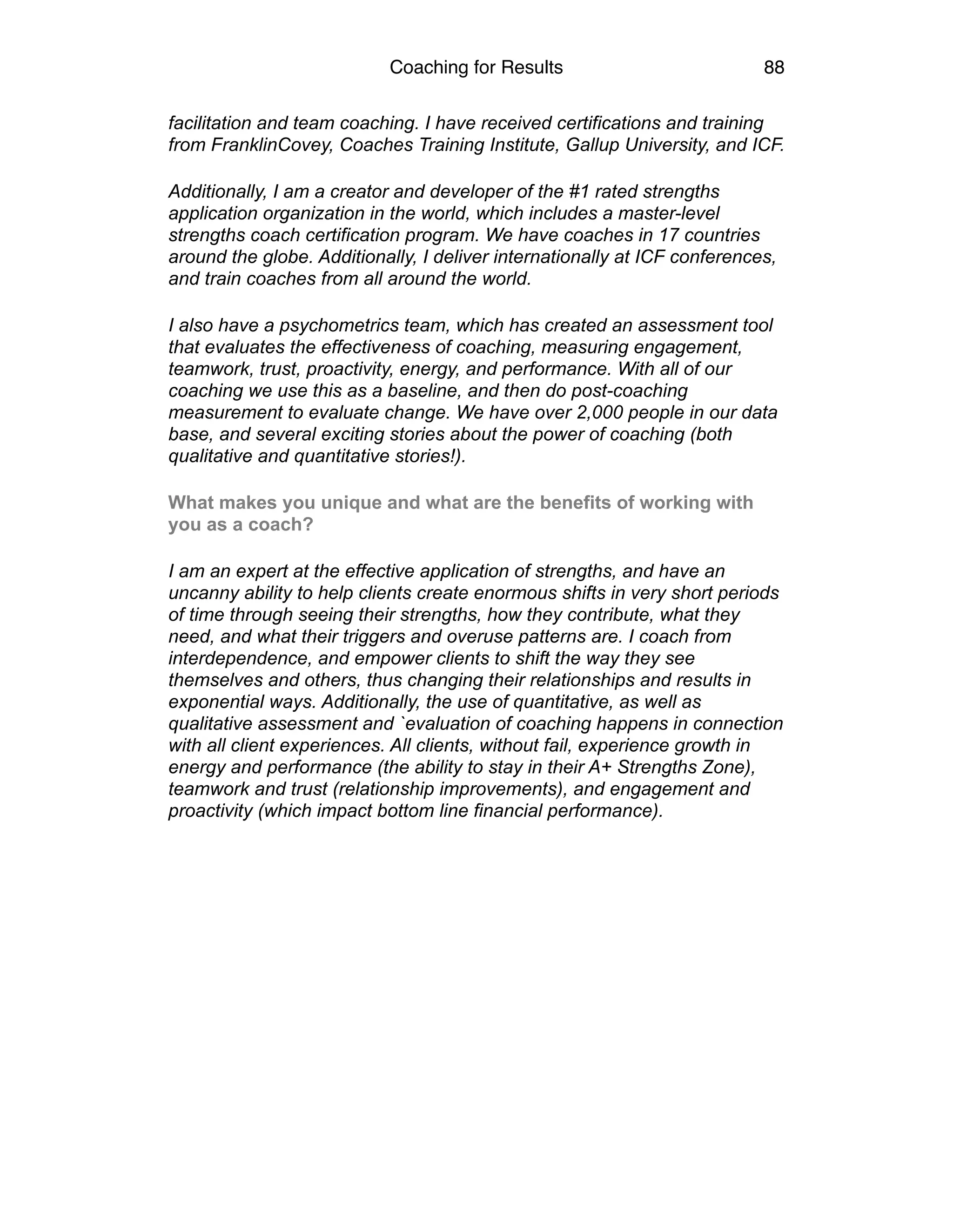 Coaching for Results 88
facilitation and team coaching. I have received certifications and training
from FranklinCovey, Coaches Training Institute, Gallup University, and ICF.
Additionally, I am a creator and developer of the #1 rated strengths
application organization in the world, which includes a master-level
strengths coach certification program. We have coaches in 17 countries
around the globe. Additionally, I deliver internationally at ICF conferences,
and train coaches from all around the world.
I also have a psychometrics team, which has created an assessment tool
that evaluates the effectiveness of coaching, measuring engagement,
teamwork, trust, proactivity, energy, and performance. With all of our
coaching we use this as a baseline, and then do post-coaching
measurement to evaluate change. We have over 2,000 people in our data
base, and several exciting stories about the power of coaching (both
qualitative and quantitative stories!).
What makes you unique and what are the benefits of working with
you as a coach?
I am an expert at the effective application of strengths, and have an
uncanny ability to help clients create enormous shifts in very short periods
of time through seeing their strengths, how they contribute, what they
need, and what their triggers and overuse patterns are. I coach from
interdependence, and empower clients to shift the way they see
themselves and others, thus changing their relationships and results in
exponential ways. Additionally, the use of quantitative, as well as
qualitative assessment and `evaluation of coaching happens in connection
with all client experiences. All clients, without fail, experience growth in
energy and performance (the ability to stay in their A+ Strengths Zone),
teamwork and trust (relationship improvements), and engagement and
proactivity (which impact bottom line financial performance).
 