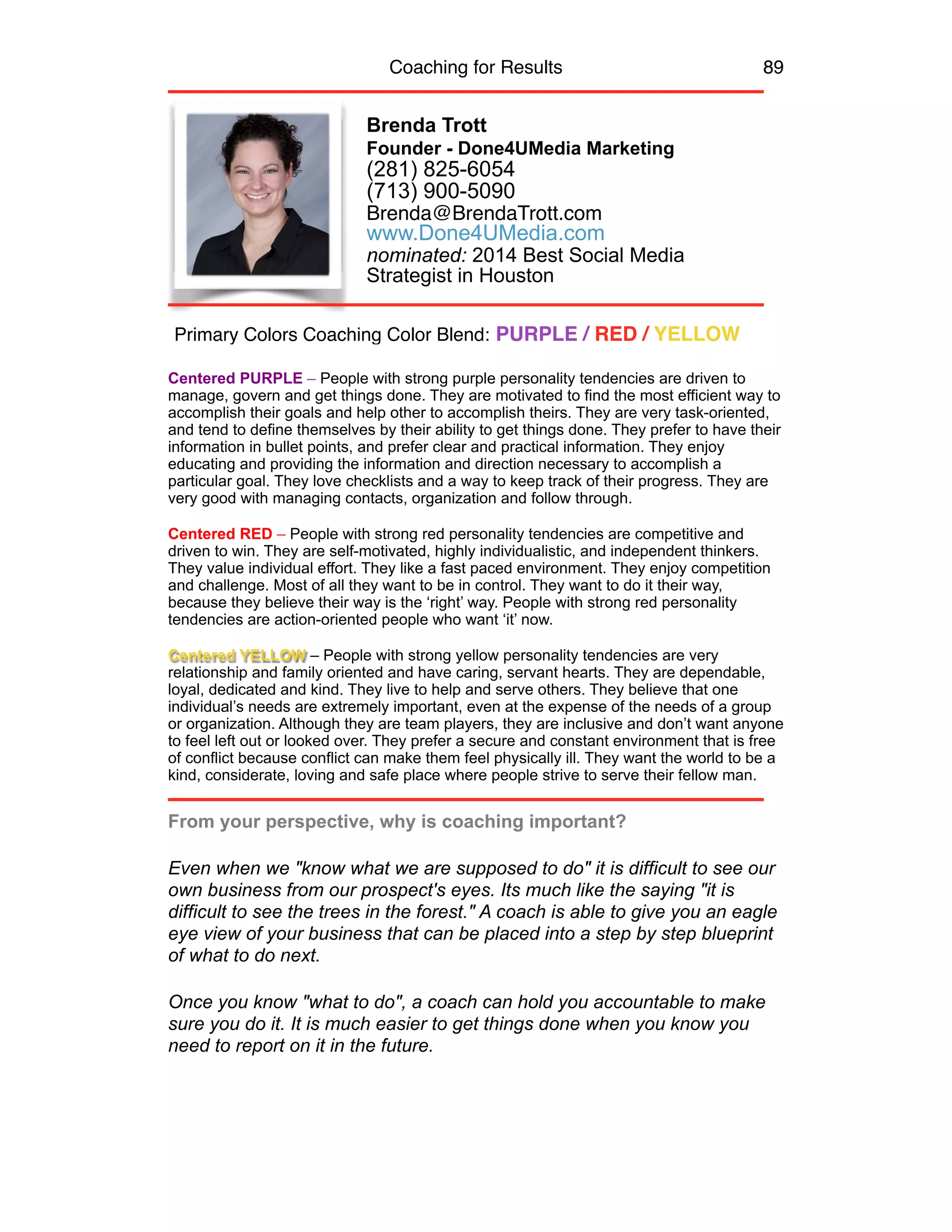 Coaching for Results 89
Brenda Trott
Founder - Done4UMedia Marketing
(281) 825-6054
(713) 900-5090
Brenda@BrendaTrott.com
www.Done4UMedia.com
nominated: 2014 Best Social Media  
Strategist in Houston
Centered PURPLE – People with strong purple personality tendencies are driven to
manage, govern and get things done. They are motivated to find the most efficient way to
accomplish their goals and help other to accomplish theirs. They are very task-oriented,
and tend to define themselves by their ability to get things done. They prefer to have their
information in bullet points, and prefer clear and practical information. They enjoy
educating and providing the information and direction necessary to accomplish a
particular goal. They love checklists and a way to keep track of their progress. They are
very good with managing contacts, organization and follow through.
 
Centered RED – People with strong red personality tendencies are competitive and
driven to win. They are self-motivated, highly individualistic, and independent thinkers.
They value individual effort. They like a fast paced environment. They enjoy competition
and challenge. Most of all they want to be in control. They want to do it their way,
because they believe their way is the ‘right’ way. People with strong red personality
tendencies are action-oriented people who want ‘it’ now.
Centered YELLOW – People with strong yellow personality tendencies are very
relationship and family oriented and have caring, servant hearts. They are dependable,
loyal, dedicated and kind. They live to help and serve others. They believe that one
individual’s needs are extremely important, even at the expense of the needs of a group
or organization. Although they are team players, they are inclusive and don’t want anyone
to feel left out or looked over. They prefer a secure and constant environment that is free
of conflict because conflict can make them feel physically ill. They want the world to be a
kind, considerate, loving and safe place where people strive to serve their fellow man.
From your perspective, why is coaching important?
Even when we "know what we are supposed to do" it is difficult to see our
own business from our prospect's eyes. Its much like the saying "it is
difficult to see the trees in the forest." A coach is able to give you an eagle
eye view of your business that can be placed into a step by step blueprint
of what to do next.
Once you know "what to do", a coach can hold you accountable to make
sure you do it. It is much easier to get things done when you know you
need to report on it in the future.
Primary Colors Coaching Color Blend: PURPLE / RED / YELLOW
 