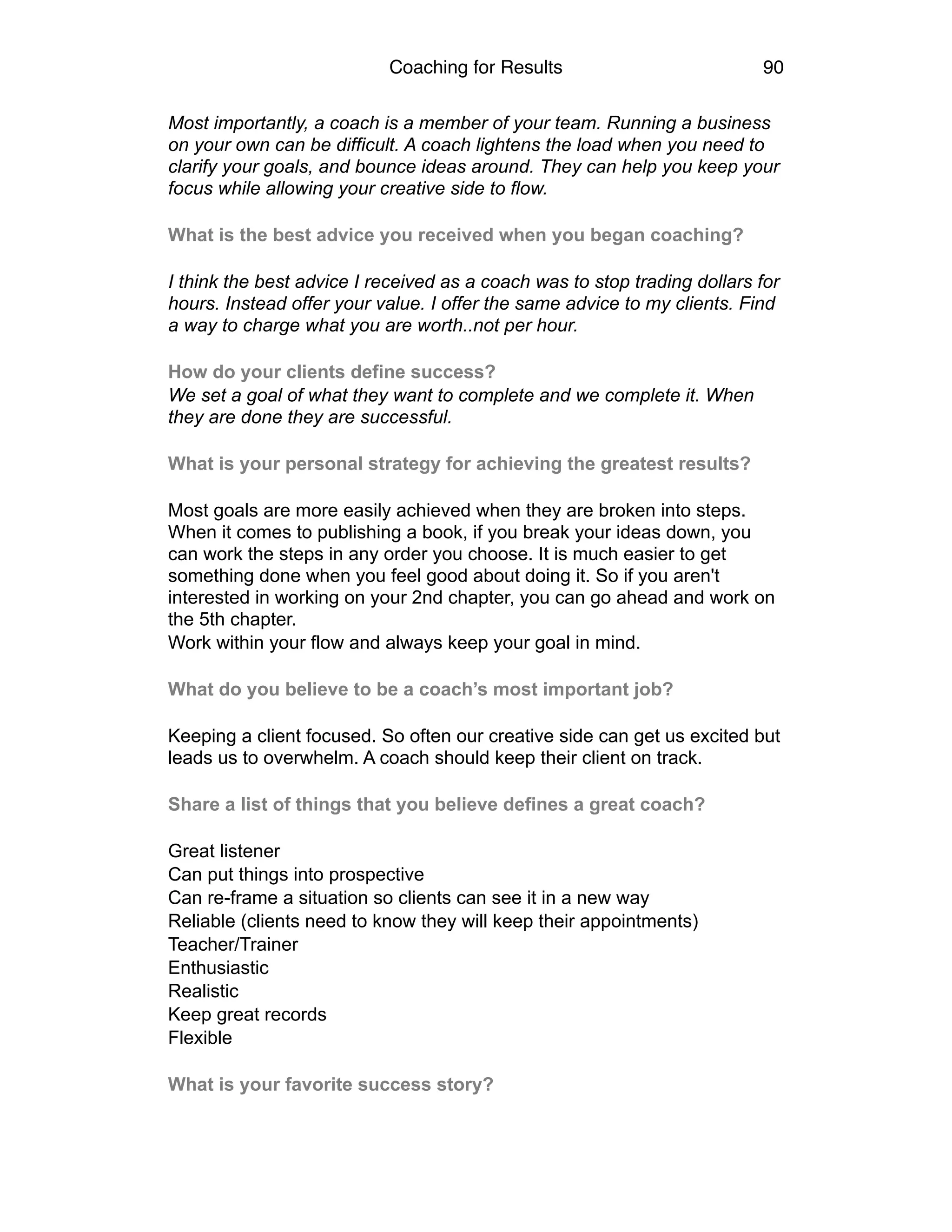 Coaching for Results 90
Most importantly, a coach is a member of your team. Running a business
on your own can be difficult. A coach lightens the load when you need to
clarify your goals, and bounce ideas around. They can help you keep your
focus while allowing your creative side to flow.
What is the best advice you received when you began coaching?
I think the best advice I received as a coach was to stop trading dollars for
hours. Instead offer your value. I offer the same advice to my clients. Find
a way to charge what you are worth..not per hour.
How do your clients define success?
We set a goal of what they want to complete and we complete it. When
they are done they are successful.
What is your personal strategy for achieving the greatest results?
Most goals are more easily achieved when they are broken into steps.
When it comes to publishing a book, if you break your ideas down, you
can work the steps in any order you choose. It is much easier to get
something done when you feel good about doing it. So if you aren't
interested in working on your 2nd chapter, you can go ahead and work on
the 5th chapter.
Work within your flow and always keep your goal in mind.
What do you believe to be a coach’s most important job?
Keeping a client focused. So often our creative side can get us excited but
leads us to overwhelm. A coach should keep their client on track.
Share a list of things that you believe defines a great coach?
Great listener
Can put things into prospective
Can re-frame a situation so clients can see it in a new way
Reliable (clients need to know they will keep their appointments)
Teacher/Trainer
Enthusiastic
Realistic
Keep great records
Flexible
What is your favorite success story?
 
