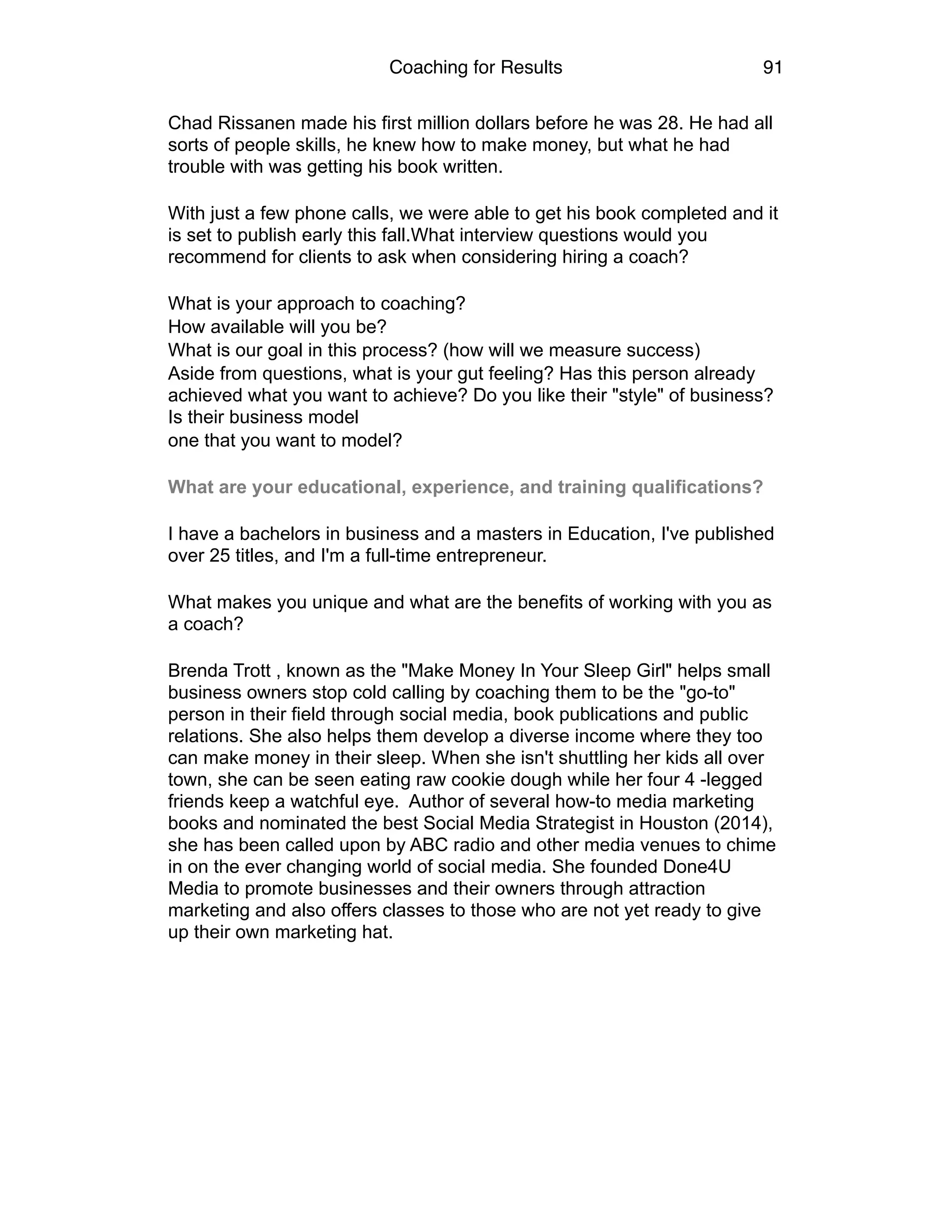 Coaching for Results 91
Chad Rissanen made his first million dollars before he was 28. He had all
sorts of people skills, he knew how to make money, but what he had
trouble with was getting his book written.
With just a few phone calls, we were able to get his book completed and it
is set to publish early this fall.What interview questions would you
recommend for clients to ask when considering hiring a coach?
What is your approach to coaching?
How available will you be?
What is our goal in this process? (how will we measure success)
Aside from questions, what is your gut feeling? Has this person already
achieved what you want to achieve? Do you like their "style" of business?
Is their business model
one that you want to model?
What are your educational, experience, and training qualifications?
I have a bachelors in business and a masters in Education, I've published
over 25 titles, and I'm a full-time entrepreneur.
What makes you unique and what are the benefits of working with you as
a coach?
Brenda Trott , known as the "Make Money In Your Sleep Girl" helps small
business owners stop cold calling by coaching them to be the "go-to"
person in their field through social media, book publications and public
relations. She also helps them develop a diverse income where they too
can make money in their sleep. When she isn't shuttling her kids all over
town, she can be seen eating raw cookie dough while her four 4 -legged
friends keep a watchful eye. Author of several how-to media marketing
books and nominated the best Social Media Strategist in Houston (2014),
she has been called upon by ABC radio and other media venues to chime
in on the ever changing world of social media. She founded Done4U
Media to promote businesses and their owners through attraction
marketing and also offers classes to those who are not yet ready to give
up their own marketing hat. 
 