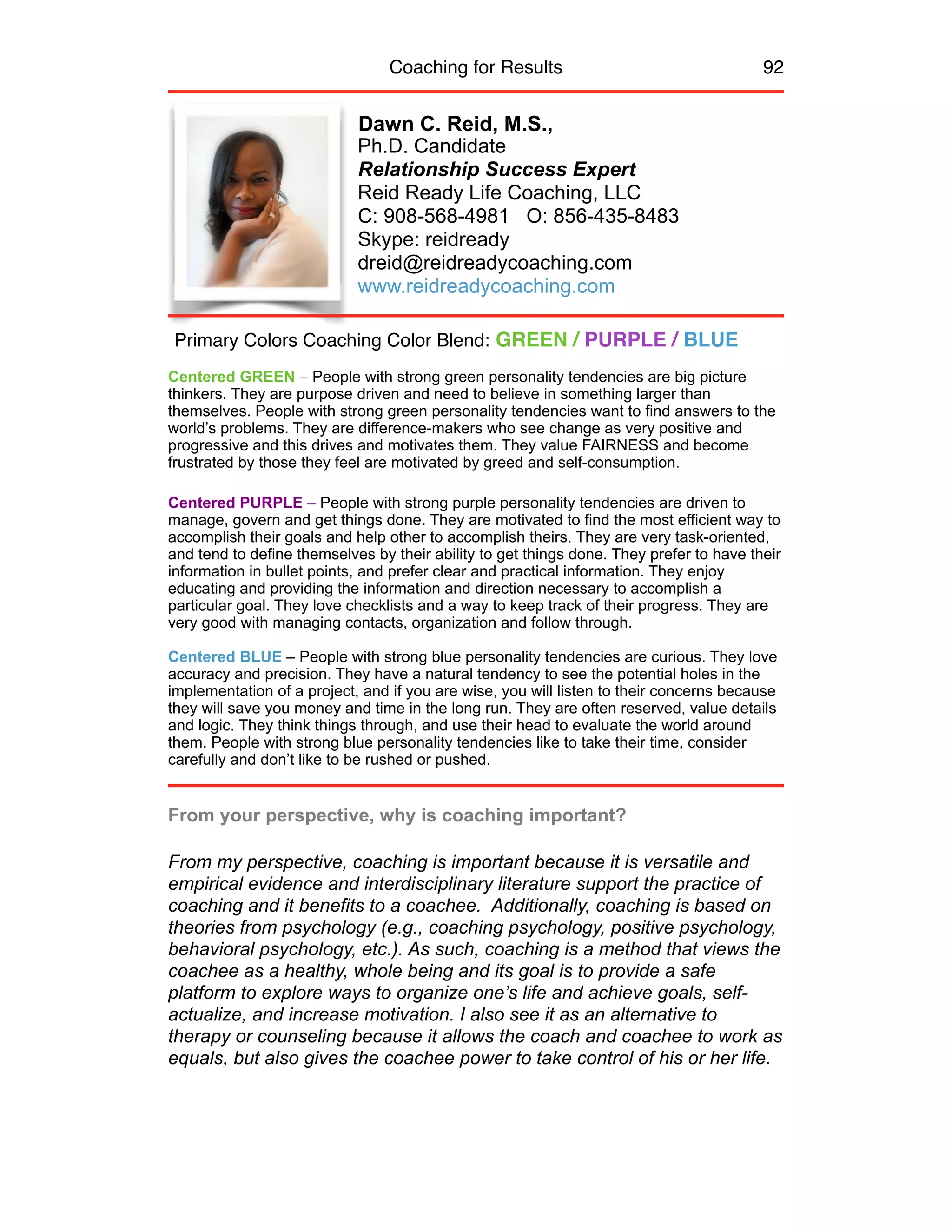 Coaching for Results 92
Dawn C. Reid, M.S.,
Ph.D. Candidate
Relationship Success Expert
Reid Ready Life Coaching, LLC
C: 908-568-4981 O: 856-435-8483
Skype: reidready
dreid@reidreadycoaching.com
www.reidreadycoaching.com
Centered GREEN – People with strong green personality tendencies are big picture
thinkers. They are purpose driven and need to believe in something larger than
themselves. People with strong green personality tendencies want to find answers to the
world’s problems. They are difference-makers who see change as very positive and
progressive and this drives and motivates them. They value FAIRNESS and become
frustrated by those they feel are motivated by greed and self-consumption.
Centered PURPLE – People with strong purple personality tendencies are driven to
manage, govern and get things done. They are motivated to find the most efficient way to
accomplish their goals and help other to accomplish theirs. They are very task-oriented,
and tend to define themselves by their ability to get things done. They prefer to have their
information in bullet points, and prefer clear and practical information. They enjoy
educating and providing the information and direction necessary to accomplish a
particular goal. They love checklists and a way to keep track of their progress. They are
very good with managing contacts, organization and follow through.
Centered BLUE – People with strong blue personality tendencies are curious. They love
accuracy and precision. They have a natural tendency to see the potential holes in the
implementation of a project, and if you are wise, you will listen to their concerns because
they will save you money and time in the long run. They are often reserved, value details
and logic. They think things through, and use their head to evaluate the world around
them. People with strong blue personality tendencies like to take their time, consider
carefully and don’t like to be rushed or pushed.
From your perspective, why is coaching important?
From my perspective, coaching is important because it is versatile and
empirical evidence and interdisciplinary literature support the practice of
coaching and it benefits to a coachee. Additionally, coaching is based on
theories from psychology (e.g., coaching psychology, positive psychology,
behavioral psychology, etc.). As such, coaching is a method that views the
coachee as a healthy, whole being and its goal is to provide a safe
platform to explore ways to organize one’s life and achieve goals, self-
actualize, and increase motivation. I also see it as an alternative to
therapy or counseling because it allows the coach and coachee to work as
equals, but also gives the coachee power to take control of his or her life.
Primary Colors Coaching Color Blend: GREEN / PURPLE / BLUE
 