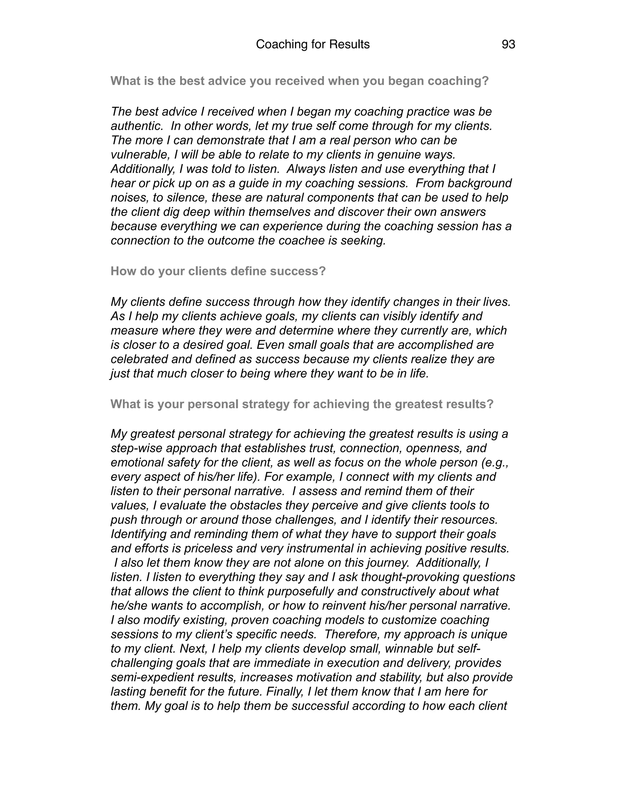 Coaching for Results 93
What is the best advice you received when you began coaching?
The best advice I received when I began my coaching practice was be
authentic. In other words, let my true self come through for my clients.
The more I can demonstrate that I am a real person who can be
vulnerable, I will be able to relate to my clients in genuine ways.
Additionally, I was told to listen. Always listen and use everything that I
hear or pick up on as a guide in my coaching sessions. From background
noises, to silence, these are natural components that can be used to help
the client dig deep within themselves and discover their own answers
because everything we can experience during the coaching session has a
connection to the outcome the coachee is seeking.
How do your clients define success?
My clients define success through how they identify changes in their lives.
As I help my clients achieve goals, my clients can visibly identify and
measure where they were and determine where they currently are, which
is closer to a desired goal. Even small goals that are accomplished are
celebrated and defined as success because my clients realize they are
just that much closer to being where they want to be in life.
What is your personal strategy for achieving the greatest results?  
My greatest personal strategy for achieving the greatest results is using a
step-wise approach that establishes trust, connection, openness, and
emotional safety for the client, as well as focus on the whole person (e.g.,
every aspect of his/her life). For example, I connect with my clients and
listen to their personal narrative. I assess and remind them of their
values, I evaluate the obstacles they perceive and give clients tools to
push through or around those challenges, and I identify their resources.
Identifying and reminding them of what they have to support their goals
and efforts is priceless and very instrumental in achieving positive results.
I also let them know they are not alone on this journey. Additionally, I
listen. I listen to everything they say and I ask thought-provoking questions
that allows the client to think purposefully and constructively about what
he/she wants to accomplish, or how to reinvent his/her personal narrative.
I also modify existing, proven coaching models to customize coaching
sessions to my client’s specific needs. Therefore, my approach is unique
to my client. Next, I help my clients develop small, winnable but self-
challenging goals that are immediate in execution and delivery, provides
semi-expedient results, increases motivation and stability, but also provide
lasting benefit for the future. Finally, I let them know that I am here for
them. My goal is to help them be successful according to how each client
 