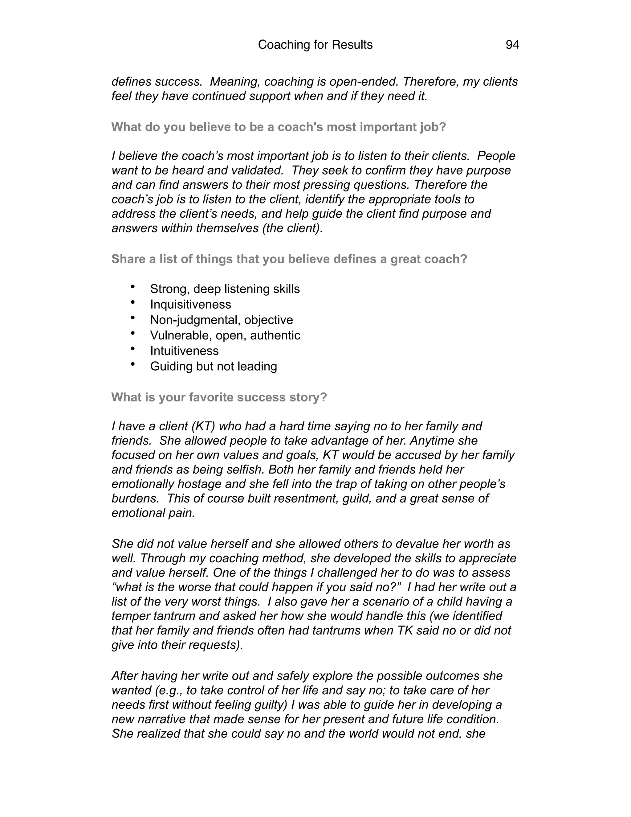 Coaching for Results 94
defines success. Meaning, coaching is open-ended. Therefore, my clients
feel they have continued support when and if they need it.
What do you believe to be a coach's most important job?  
 
I believe the coach’s most important job is to listen to their clients. People
want to be heard and validated. They seek to confirm they have purpose
and can find answers to their most pressing questions. Therefore the
coach’s job is to listen to the client, identify the appropriate tools to
address the client’s needs, and help guide the client find purpose and
answers within themselves (the client).
Share a list of things that you believe defines a great coach?  
• Strong, deep listening skills
• Inquisitiveness
• Non-judgmental, objective
• Vulnerable, open, authentic
• Intuitiveness
• Guiding but not leading
What is your favorite success story?  
 
I have a client (KT) who had a hard time saying no to her family and
friends. She allowed people to take advantage of her. Anytime she
focused on her own values and goals, KT would be accused by her family
and friends as being selfish. Both her family and friends held her
emotionally hostage and she fell into the trap of taking on other people’s
burdens. This of course built resentment, guild, and a great sense of
emotional pain.
She did not value herself and she allowed others to devalue her worth as
well. Through my coaching method, she developed the skills to appreciate
and value herself. One of the things I challenged her to do was to assess
“what is the worse that could happen if you said no?” I had her write out a
list of the very worst things. I also gave her a scenario of a child having a
temper tantrum and asked her how she would handle this (we identified
that her family and friends often had tantrums when TK said no or did not
give into their requests).
After having her write out and safely explore the possible outcomes she
wanted (e.g., to take control of her life and say no; to take care of her
needs first without feeling guilty) I was able to guide her in developing a
new narrative that made sense for her present and future life condition.
She realized that she could say no and the world would not end, she
 