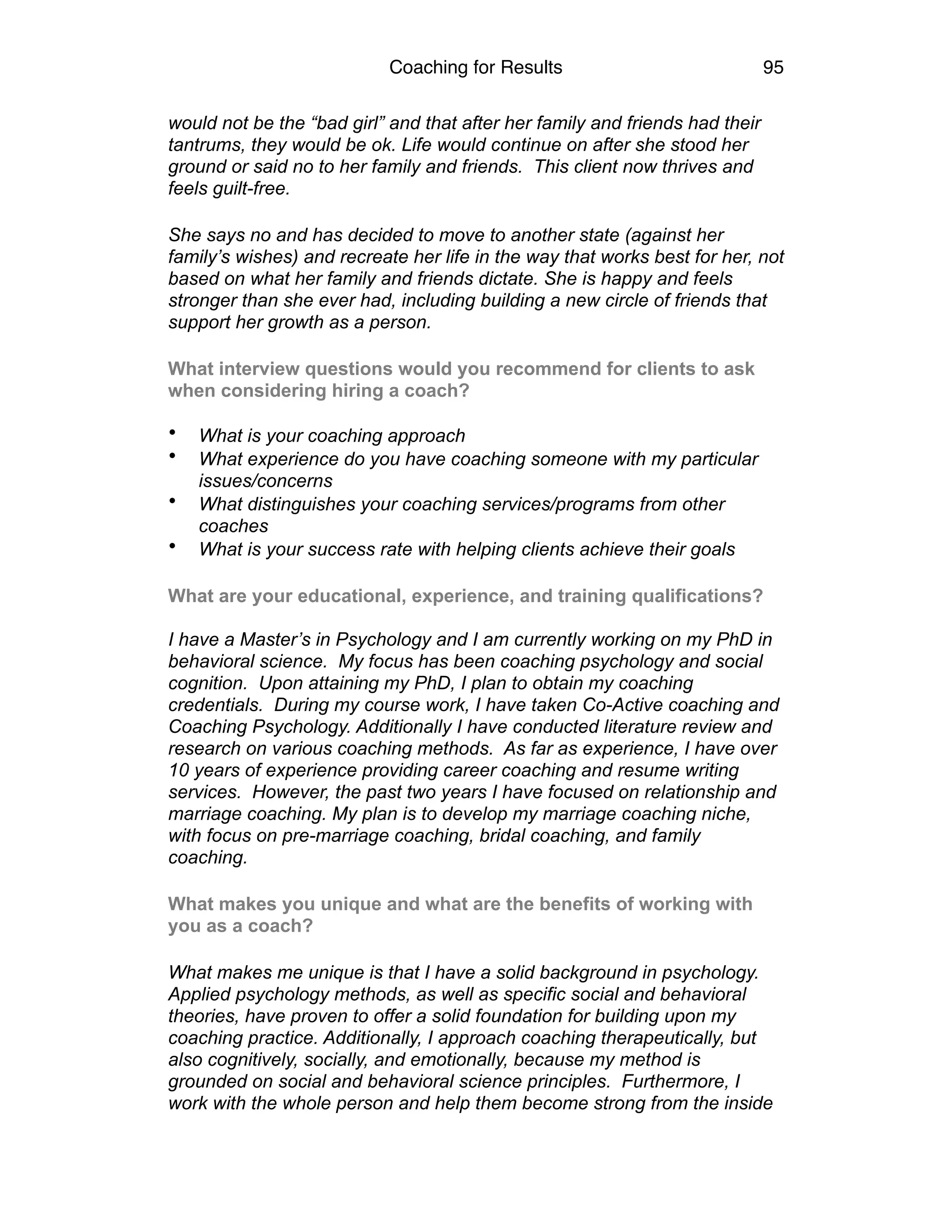 Coaching for Results 95
would not be the “bad girl” and that after her family and friends had their
tantrums, they would be ok. Life would continue on after she stood her
ground or said no to her family and friends. This client now thrives and
feels guilt-free.
She says no and has decided to move to another state (against her
family’s wishes) and recreate her life in the way that works best for her, not
based on what her family and friends dictate. She is happy and feels
stronger than she ever had, including building a new circle of friends that
support her growth as a person.
What interview questions would you recommend for clients to ask
when considering hiring a coach?  
• What is your coaching approach
• What experience do you have coaching someone with my particular
issues/concerns
• What distinguishes your coaching services/programs from other
coaches
• What is your success rate with helping clients achieve their goals
What are your educational, experience, and training qualifications?  
 
I have a Master’s in Psychology and I am currently working on my PhD in
behavioral science. My focus has been coaching psychology and social
cognition. Upon attaining my PhD, I plan to obtain my coaching
credentials. During my course work, I have taken Co-Active coaching and
Coaching Psychology. Additionally I have conducted literature review and
research on various coaching methods. As far as experience, I have over
10 years of experience providing career coaching and resume writing
services. However, the past two years I have focused on relationship and
marriage coaching. My plan is to develop my marriage coaching niche,
with focus on pre-marriage coaching, bridal coaching, and family
coaching.
What makes you unique and what are the benefits of working with
you as a coach?
What makes me unique is that I have a solid background in psychology.
Applied psychology methods, as well as specific social and behavioral
theories, have proven to offer a solid foundation for building upon my
coaching practice. Additionally, I approach coaching therapeutically, but
also cognitively, socially, and emotionally, because my method is
grounded on social and behavioral science principles. Furthermore, I
work with the whole person and help them become strong from the inside
 