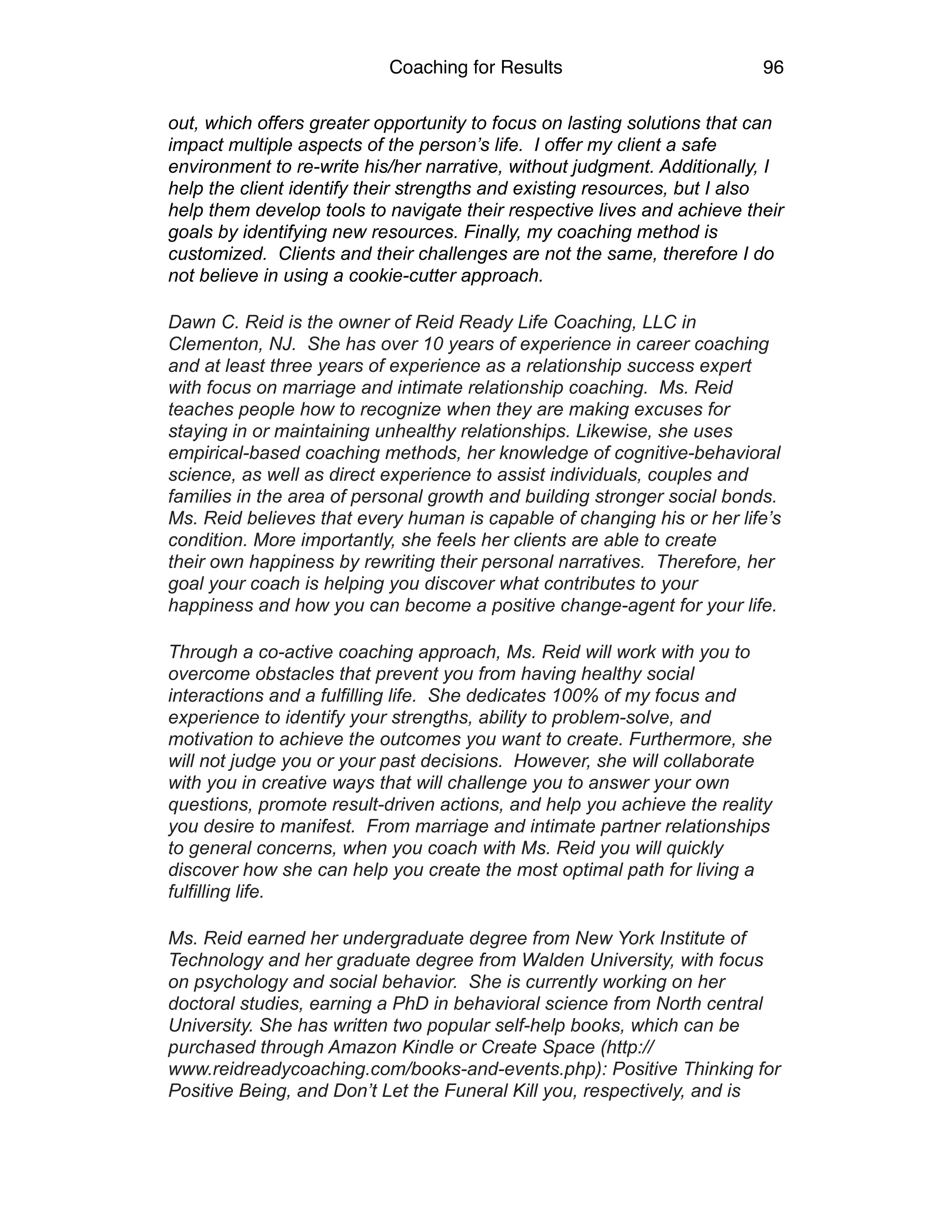 Coaching for Results 96
out, which offers greater opportunity to focus on lasting solutions that can
impact multiple aspects of the person’s life. I offer my client a safe
environment to re-write his/her narrative, without judgment. Additionally, I
help the client identify their strengths and existing resources, but I also
help them develop tools to navigate their respective lives and achieve their
goals by identifying new resources. Finally, my coaching method is
customized. Clients and their challenges are not the same, therefore I do
not believe in using a cookie-cutter approach.
Dawn C. Reid is the owner of Reid Ready Life Coaching, LLC in
Clementon, NJ. She has over 10 years of experience in career coaching
and at least three years of experience as a relationship success expert
with focus on marriage and intimate relationship coaching. Ms. Reid
teaches people how to recognize when they are making excuses for
staying in or maintaining unhealthy relationships. Likewise, she uses
empirical-based coaching methods, her knowledge of cognitive-behavioral
science, as well as direct experience to assist individuals, couples and
families in the area of personal growth and building stronger social bonds.
Ms. Reid believes that every human is capable of changing his or her life’s
condition. More importantly, she feels her clients are able to create
their own happiness by rewriting their personal narratives. Therefore, her
goal your coach is helping you discover what contributes to your
happiness and how you can become a positive change-agent for your life.
Through a co-active coaching approach, Ms. Reid will work with you to
overcome obstacles that prevent you from having healthy social
interactions and a fulfilling life. She dedicates 100% of my focus and
experience to identify your strengths, ability to problem-solve, and
motivation to achieve the outcomes you want to create. Furthermore, she
will not judge you or your past decisions. However, she will collaborate
with you in creative ways that will challenge you to answer your own
questions, promote result-driven actions, and help you achieve the reality
you desire to manifest. From marriage and intimate partner relationships
to general concerns, when you coach with Ms. Reid you will quickly
discover how she can help you create the most optimal path for living a
fulfilling life.
Ms. Reid earned her undergraduate degree from New York Institute of
Technology and her graduate degree from Walden University, with focus
on psychology and social behavior. She is currently working on her
doctoral studies, earning a PhD in behavioral science from North central
University. She has written two popular self-help books, which can be
purchased through Amazon Kindle or Create Space (http://
www.reidreadycoaching.com/books-and-events.php): Positive Thinking for
Positive Being, and Don’t Let the Funeral Kill you, respectively, and is
 