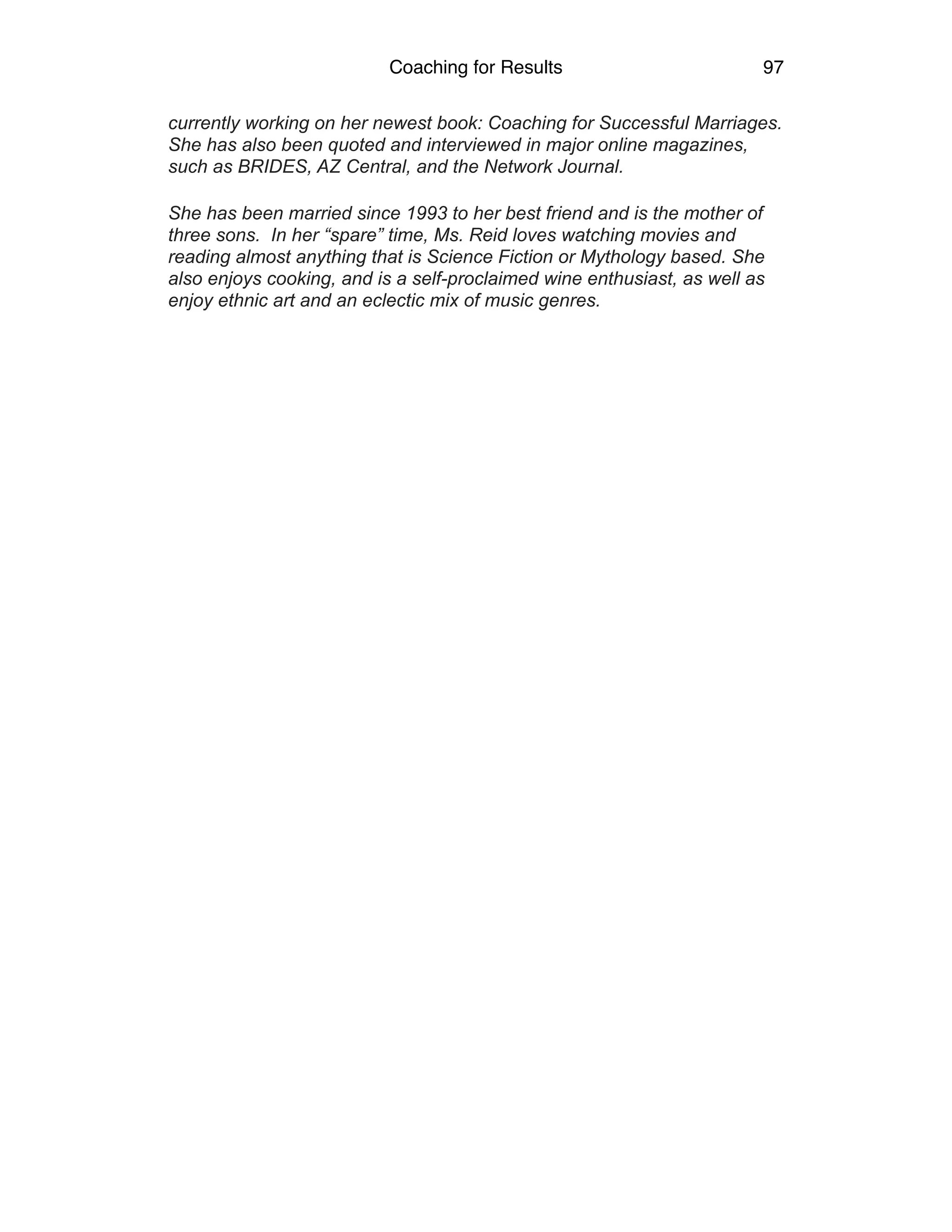 Coaching for Results 97
currently working on her newest book: Coaching for Successful Marriages.
She has also been quoted and interviewed in major online magazines,
such as BRIDES, AZ Central, and the Network Journal.
She has been married since 1993 to her best friend and is the mother of
three sons. In her “spare” time, Ms. Reid loves watching movies and
reading almost anything that is Science Fiction or Mythology based. She
also enjoys cooking, and is a self-proclaimed wine enthusiast, as well as
enjoy ethnic art and an eclectic mix of music genres. 
 