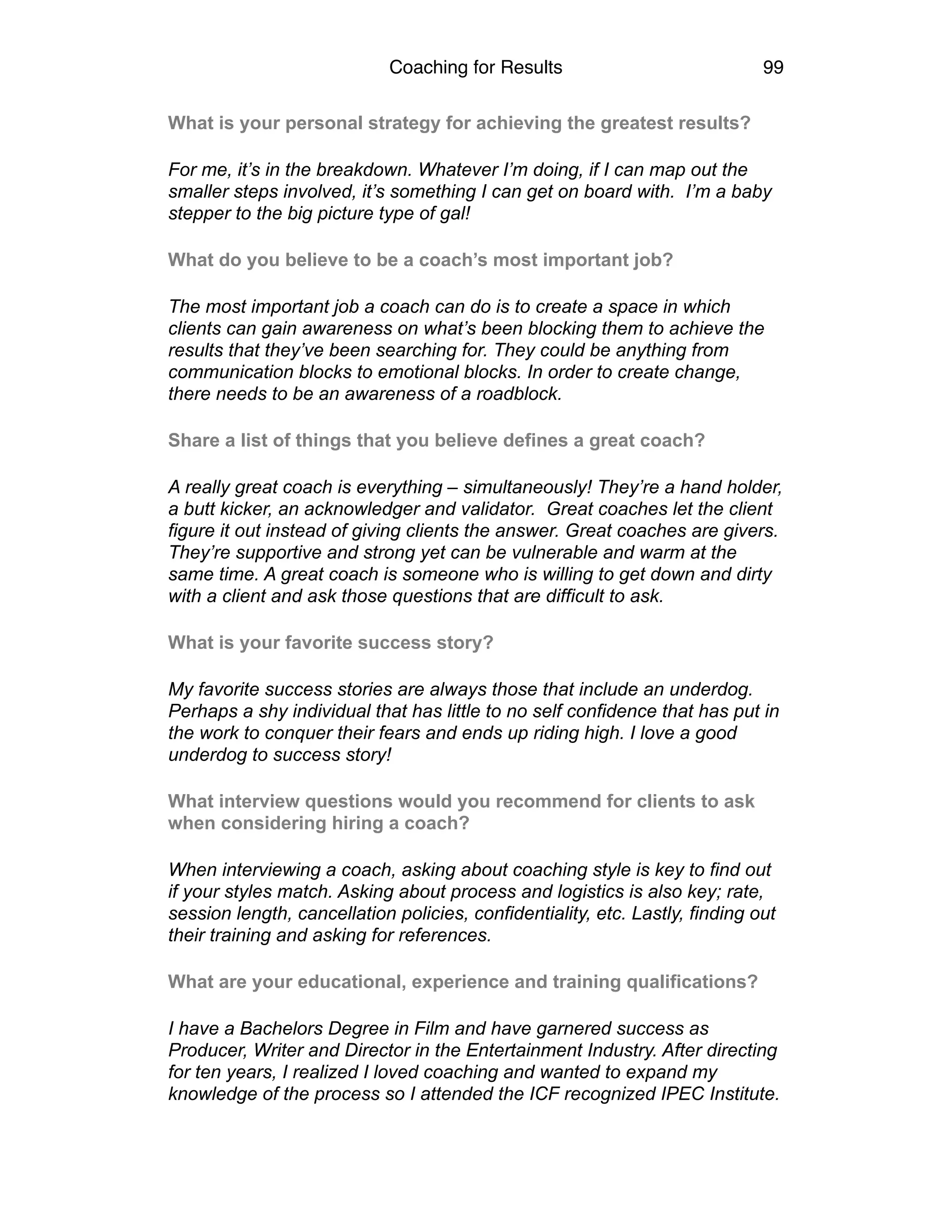 Coaching for Results 99
What is your personal strategy for achieving the greatest results?
For me, it’s in the breakdown. Whatever I’m doing, if I can map out the
smaller steps involved, it’s something I can get on board with. I’m a baby
stepper to the big picture type of gal!
What do you believe to be a coach’s most important job?
The most important job a coach can do is to create a space in which
clients can gain awareness on what’s been blocking them to achieve the
results that they’ve been searching for. They could be anything from
communication blocks to emotional blocks. In order to create change,
there needs to be an awareness of a roadblock.
Share a list of things that you believe defines a great coach?
A really great coach is everything – simultaneously! They’re a hand holder,
a butt kicker, an acknowledger and validator. Great coaches let the client
figure it out instead of giving clients the answer. Great coaches are givers.
They’re supportive and strong yet can be vulnerable and warm at the
same time. A great coach is someone who is willing to get down and dirty
with a client and ask those questions that are difficult to ask.
What is your favorite success story?
My favorite success stories are always those that include an underdog.
Perhaps a shy individual that has little to no self confidence that has put in
the work to conquer their fears and ends up riding high. I love a good
underdog to success story!
What interview questions would you recommend for clients to ask
when considering hiring a coach?
When interviewing a coach, asking about coaching style is key to find out
if your styles match. Asking about process and logistics is also key; rate,
session length, cancellation policies, confidentiality, etc. Lastly, finding out
their training and asking for references.
What are your educational, experience and training qualifications?
I have a Bachelors Degree in Film and have garnered success as
Producer, Writer and Director in the Entertainment Industry. After directing
for ten years, I realized I loved coaching and wanted to expand my
knowledge of the process so I attended the ICF recognized IPEC Institute.
 