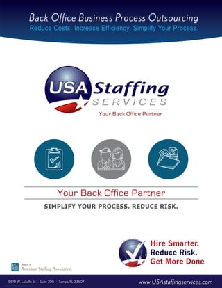 Back Office Business Process Outsourcing
© USA Staffing Services, LLC
SIMPLIFY YOUR PROCESS. REDUCE RISK.
Reduce Costs. Increase Efficiency. Simplify Your Process.
Hire Smarter.
Reduce Risk.
Get More Done.
Your Back Office Partner
www.USAstaffingservices.com5510 W. LaSalle St. | Suite 205 | Tampa, FL 33607
 
