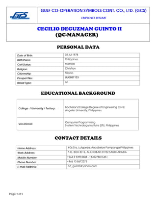 GULF CO-OPERATION SYMBOLS CONT. CO., LTD. (GCS)
EMPLOYEE RESUME
CECILIO DEGUZMAN GUINTO II
(QC-MANAGER)
Page 1 of 5
PERSONAL DATA
Date of Birth: 02 Jul 1978
Birth Place: Philippines.
Civil Status: Married
Religion: Christian
Citizenship: Filipino
Passport No.: UU0887133
Blood Type: A+
EDUCATIONAL BACKGROUND
College / University / Tertiary: Bachelor's/College Degree of Engineering (Civil)
Angeles University, Philippines
Vocational:
Computer Programming
System Technology Institute (STI), Philippines
CONTACT DETAILS
Home Address: #06 Sta. Lutgarda Macabebe Pampanga Philippines
Work Address: P.O. BOX 3016, AL KHOBAR 31952 SAUDI ARABIA
Mobile Number: +966 5 93993608 , +639278015451
Phone Number: +966 13 8672275
E-mail Address: cd_guinto@yahoo.com
 