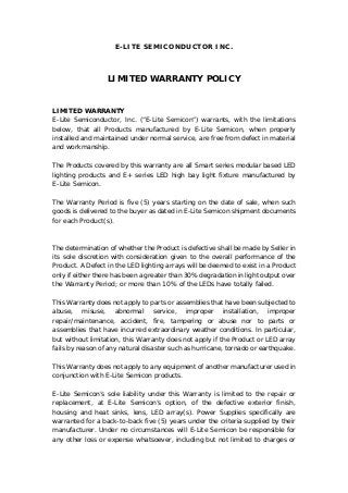 E-LITE SEMICONDUCTOR INC.
LIMITED WARRANTY POLICY
LIMITED WARRANTY
E-Lite Semiconductor, Inc. (“E-Lite Semicon”) warrants, with the limitations
below, that all Products manufactured by E-Lite Semicon, when properly
installed and maintained under normal service, are free from defect in material
and workmanship.
The Products covered by this warranty are all Smart series modular based LED
lighting products and E+ series LED high bay light fixture manufactured by
E-Lite Semicon.
The Warranty Period is five (5) years starting on the date of sale, when such
goods is delivered to the buyer as dated in E-Lite Semicon shipment documents
for each Product(s).
The determination of whether the Product is defective shall be made by Seller in
its sole discretion with consideration given to the overall performance of the
Product. A Defect in the LED lighting arrays will be deemed to exist in a Product
only if either there has been a greater than 30% degradation in light output over
the Warranty Period; or more than 10% of the LEDs have totally failed.
This Warranty does not apply to parts or assemblies that have been subjected to
abuse, misuse, abnormal service, improper installation, improper
repair/maintenance, accident, fire, tampering or abuse nor to parts or
assemblies that have incurred extraordinary weather conditions. In particular,
but without limitation, this Warranty does not apply if the Product or LED array
fails by reason of any natural disaster such as hurricane, tornado or earthquake.
This Warranty does not apply to any equipment of another manufacturer used in
conjunction with E-Lite Semicon products.
E-Lite Semicon’s sole liability under this Warranty is limited to the repair or
replacement, at E-Lite Semicon’s option, of the defective exterior finish,
housing and heat sinks, lens, LED array(s). Power Supplies specifically are
warranted for a back-to-back five (5) years under the criteria supplied by their
manufacturer. Under no circumstances will E-Lite Semicon be responsible for
any other loss or expense whatsoever, including but not limited to charges or
 