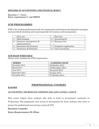 11
DIPLOMA IN ACCOUNTING AND FINANCE (KNEC)
Duration: 1 ¼ Years
Entry requirement: C- and ABOVE
ICM PROGRAMMES
ICM is the leading professional body for commercial and business development managers
and accredited awarding and examining body for business and management.
Part one Part two
1. Book keeping 5. Accounting II
2. Business management &
administration
6. Business law
3. Economics for business 7. Computer application
4. Numeracy & Statistics 8. Cost accounting
ICM EXAM TIMETABLE
(Exam entry deadline for ICM examination)
PROFFESSIONAL COURSES
KASNEB
ACCOUNTING TECHNICIAN CERTIFICATE (ATC) LEVEL I AND II
This course targets those students who wish to work as accountants’ assistants or
Technicians. The programme also serves as prerequisite for those students who want to
pursue the professional accountancy course & CPA
Duration: 5 months
Entry Requirements: D+ (Plus)
SERIES CLOSSING DATE
December 2013 02 October 2013
March 2014 18 December 2013
June 2014 26 march 2014
September 2014 02 July 2014
December 2014 01 October 2014
 