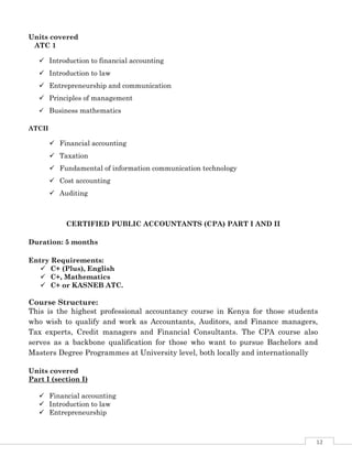 12
Units covered
ATC 1
 Introduction to financial accounting
 Introduction to law
 Entrepreneurship and communication
 Principles of management
 Business mathematics
ATCII
 Financial accounting
 Taxation
 Fundamental of information communication technology
 Cost accounting
 Auditing
CERTIFIED PUBLIC ACCOUNTANTS (CPA) PART I AND II
Duration: 5 months
Entry Requirements:
 C+ (Plus), English
 C+, Mathematics
 C+ or KASNEB ATC.
Course Structure:
This is the highest professional accountancy course in Kenya for those students
who wish to qualify and work as Accountants, Auditors, and Finance managers,
Tax experts, Credit managers and Financial Consultants. The CPA course also
serves as a backbone qualification for those who want to pursue Bachelors and
Masters Degree Programmes at University level, both locally and internationally
Units covered
Part I (section I)
 Financial accounting
 Introduction to law
 Entrepreneurship
 