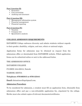 13
Part I (section II)
 Economics
 Cost accounting
 Auditing and assurance
Part ii (section III)
 Management information system
 Financial management
 Financial reporting
Part ii (section IV)
 Taxation
 Company law
 Quantitative analysis
COLLEGE ADMISSION REQUIREMENTS
DATAMINE College embraces diversity and admits students without regards
to their gender, disability, religion, and race, ethnic or national origin.
Application forms for admission may be obtained on request from the
admissions office or downloaded from DATAMINE website. Filled application
forms can be submitted online or sent to the addressed below.
THE ADMISSIONS OFFICE
DATAMINE COLLEGE
P.O.BOX 1244-00515, Nairobi
NAIROBI, KENYA
Telephone: 0701603815 or 0701123441
Email: dataminecollege@gmail.com.
Admission Procedure
To be considered for admission, a student must fill an application form, obtainable from
admissions office and pay a non-refundable application fee, stipulated by the college.
He/she must also submit copies of relevant documents/certificates.
 