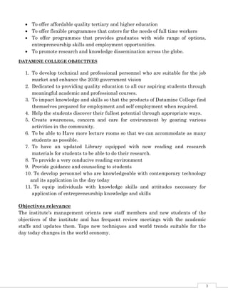 3
 To offer affordable quality tertiary and higher education
 To offer flexible programmes that caters for the needs of full time workers
 To offer programmes that provides graduates with wide range of options,
entrepreneurship skills and employment opportunities.
 To promote research and knowledge dissemination across the globe.
DATAMINE COLLEGE OBJECTIVES
1. To develop technical and professional personnel who are suitable for the job
market and enhance the 2030 government vision
2. Dedicated to providing quality education to all our aspiring students through
meaningful academic and professional courses.
3. To impact knowledge and skills so that the products of Datamine College find
themselves prepared for employment and self employment when required.
4. Help the students discover their fullest potential through appropriate ways.
5. Create awareness, concern and care for environment by gearing various
activities in the community.
6. To be able to Have more lecture rooms so that we can accommodate as many
students as possible.
7. To have an updated Library equipped with new reading and research
materials for students to be able to do their research.
8. To provide a very conducive reading environment
9. Provide guidance and counseling to students
10. To develop personnel who are knowledgeable with contemporary technology
and its application in the day today
11. To equip individuals with knowledge skills and attitudes necessary for
application of entrepreneurship knowledge and skills
Objectives relevance
The institute’s management orients new staff members and new students of the
objectives of the institute and has frequent review meetings with the academic
staffs and updates them. Taps new techniques and world trends suitable for the
day today changes in the world economy.
 
