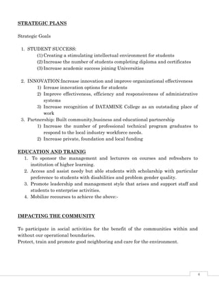 4
STRATEGIC PLANS
Strategic Goals
1. STUDENT SUCCESS:
(1) Creating a stimulating intellectual environment for students
(2) Increase the number of students completing diploma and certificates
(3) Increase academic success joining Universities
2. INNOVATION:Increase innovation and improve organizational effectiveness
1) Icrease innovation options for students
2) Improve effectiveness, efficiency and responsiveness of administrative
systems
3) Increase recognition of DATAMINE College as an outstading place of
work
3. Partnership: Built community,business and educational partnership
1) Increase the number of professional technical program graduates to
respond to the local industry workforce needs.
2) Increase private, foundation and local funding
EDUCATION AND TRAINIG
1. To sponsor the management and lecturers on courses and refreshers to
institution of higher learning.
2. Access and assist needy but able students with scholarship with particular
preference to students with disabilities and problem gender quality.
3. Promote leadership and management style that arises and support staff and
students to enterprise activities.
4. Mobilize recourses to achieve the above:-
IMPACTING THE COMMUNITY
To participate in social activities for the benefit of the communities within and
without our operational boundaries.
Protect, train and promote good neighboring and care for the environment.
 
