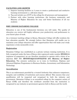 5
FACILITIES AND GROWTH
1. Improve learning facilities in 3 years to create a professional and conducive
learning environment i.e. add more classes
2. Tap and include use of ICT in the college for all processes and management
3. Partner with other learning institutions, the business community and
Ministry of Higher Education for easy and better facilitation of all our
students
WHY CHOOSE DATAMINE COLLEGE
Education is one of the fundamental decisions you will make. The quality of
education you receive will highly influence your productivity and performance in
your future place of work.
As a visionary teaching college in Kenya, Datamine College will offer students the
best education possible. We strongly believe that Datamine will enable you to
maximize your college education and offer opportunities that will make your study
experience a truly memorable event.
Registration
Datamine College was established as a private tertiary training institution, It is
fully recognized under the laws of Kenya duly registered under number BN/238114
(registrar of companies); we are therefore mandated to operate with a letter of no
objection REF NO: MST/DTAQA/13/16VOLXVII/ (87) Ministry of Higher
Education. The ministry authorizes us to train in Certificate, Diploma and
Advanced Diploma Programmes in Business Studies, Accountancy and Information
Technology
Accreditation
This is an endorsement provided by a trusted Authority that enhances competence,
integrity and credibility of institution and courses offered. This ensures that your
qualification will be respected and recognized by both the industry and
government. Datamine College is an accredited college by the computer society of
Kenya (CSK) and therefore the certificate awarded from the institution is
recognized in any industry or government agencies both in Kenya and the world.
 