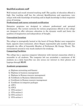 6
Qualified academic staff
Well trained and result oriented teaching staff .The quality of education offered is
high. Our teaching staff has the relevant Qualifications and experience, very
unique with wide knowledge of teaching and in-depth knowledge in their respective
areas of training.
Professional and career oriented certification
Datamine programs are designed to enhance professional and personal
development. The current curricula for various programmes offered at the college
are designed to offer relevance education in the dynamic world and foster the
qualities of imagination and independence of thought.
Convenient Location
The college is strategically located at the heart of Umoja Market near cooperative
bank, opposite Jaws restaurant, above Stagen supermarket plot number 36A just
alongside the office of honorable Member of Parliament Mr George Theuri. The
environment around is very much conducive for studying.
Computing Facilities
The college has a spacious computer laboratory with internet connection which is
accessible to all students. The computer lab can accomdate a maximum of 60
students on a daily basis.One can also access our internet in their phones and
Laptops through WI-FI
Academic programmes
a) Diploma accounting and finance
b) Diploma in business management
c) Diploma in Human resource management
d) Certificate in Business Administration
e) Certificate in Human resource management
f) Certificate in computer packages
g) ATC1
h) ATC2
i) CPA section 1
j) CPA section 2
k) CPA section 3
l) CPA section 4
 