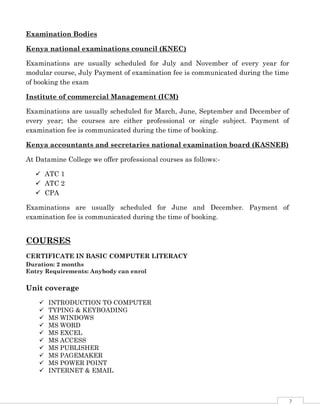 7
Examination Bodies
Kenya national examinations council (KNEC)
Examinations are usually scheduled for July and November of every year for
modular course, July Payment of examination fee is communicated during the time
of booking the exam
Institute of commercial Management (ICM)
Examinations are usually scheduled for March, June, September and December of
every year; the courses are either professional or single subject. Payment of
examination fee is communicated during the time of booking.
Kenya accountants and secretaries national examination board (KASNEB)
At Datamine College we offer professional courses as follows:-
 ATC 1
 ATC 2
 CPA
Examinations are usually scheduled for June and December. Payment of
examination fee is communicated during the time of booking.
COURSES
CERTIFICATE IN BASIC COMPUTER LITERACY
Duration: 2 months
Entry Requirements: Anybody can enrol
Unit coverage
 INTRODUCTION TO COMPUTER
 TYPING & KEYBOADING
 MS WINDOWS
 MS WORD
 MS EXCEL
 MS ACCESS
 MS PUBLISHER
 MS PAGEMAKER
 MS POWER POINT
 INTERNET & EMAIL
 