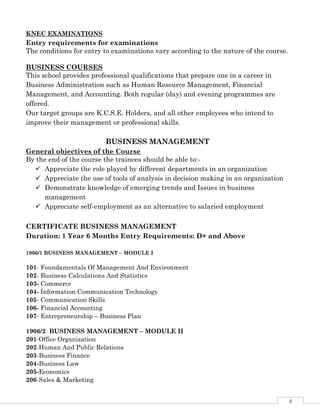 8
KNEC EXAMINATIONS
Entry requirements for examinations
The conditions for entry to examinations vary according to the nature of the course.
BUSINESS COURSES
This school provides professional qualifications that prepare one in a career in
Business Administration such as Human Resource Management, Financial
Management, and Accounting. Both regular (day) and evening programmes are
offered.
Our target groups are K.C.S.E. Holders, and all other employees who intend to
improve their management or professional skills.
BUSINESS MANAGEMENT
General objectives of the Course
By the end of the course the trainees should be able to:-
 Appreciate the role played by different departments in an organization
 Appreciate the use of tools of analysis in decision making in an organization
 Demonstrate knowledge of emerging trends and Issues in business
management
 Appreciate self-employment as an alternative to salaried employment
CERTIFICATE BUSINESS MANAGEMENT
Duration: 1 Year 6 Months Entry Requirements: D+ and Above
1906/1 BUSINESS MANAGEMENT – MODULE I
101- Foundamentals Of Management And Environment
102- Business Calculations And Statistics
103- Commerce
104- Information Communication Technology
105- Communication Skills
106- Financial Accounting
107- Entrepreneurship – Business Plan
1906/2 BUSINESS MANAGEMENT – MODULE II
201-Office Organization
202-Human And Public Relations
203-Business Finance
204-Business Law
205-Economics
206-Sales & Marketing
 