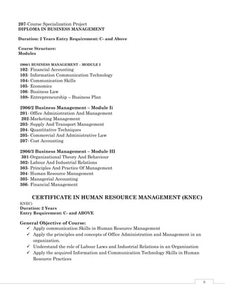 9
2906/1 BUSINESS MANAGEMENT – MODULE I
102- Financial Accounting
103- Information Communication Technology
104- Communication Skills
105- Economics
106- Business Law
108- Entrepreneurship – Business Plan
2906/2 Business Management – Module Ii
201- Office Administration And Management
202-Marketing Management
203- Supply And Transport Management
204- Quantitative Techniques
205- Commercial And Administrative Law
207- Cost Accounting
2906/3 Business Management – Module III
301-Organizational Theory And Behaviour
302- Labour And Industrial Relations
303- Principles And Practice Of Management
304- Human Resource Management
305- Managerial Accounting
306- Financial Management
CERTIFICATE IN HUMAN RESOURCE MANAGEMENT (KNEC)
KNEC)
Duration: 2 Years
Entry Requirement: C- and ABOVE
General Objective of Course:
 Apply communication Skills in Human Resource Management
 Apply the principles and concepts of Office Administration and Management in an
organization.
 Understand the role of Labour Laws and Industrial Relations in an Organization
 Apply the acquired Information and Communication Technology Skills in Human
Resource Practices
207-Course Specialization Project
DIPLOMA IN BUSINESS MANAGEMENT
Duration: 2 Years Entry Requirement: C- and Above
Course Structure:
Modules
 