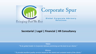 Vision
“To be global leader in Corporate Advisory and bring out the best to our clients.”
Mission
“ To provide excellent quality services based on the stated and unstated needs of the clients.”
Corporate Spur
Secretarial | Legal | Financial | HR Consultancy
G l o b a l C o r p o r a t e A d v i s o r y
S o l u t i o n s
 