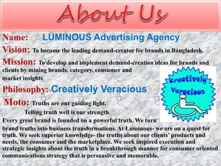 Name: LUMINOUS Advertising Agency
Vision: To become the leading demand-creator for brands in Bangladesh.
Mission: To develop and implement demand-creation ideas for brands and
clients by mining brands, category, consumer and
market insights.
Philosophy: Creatively Veracious
Moto: Truths are our guiding light.
Telling truth well is our strength.
Every great brand is founded on a powerful truth. We turn
brand truths into business transformations. At Luminous- we are on a quest for
truth. We seek superior knowledge- the truths about our clients’ products and
needs, the consumer and the marketplace. We seek inspired execution and
strategic insights about the truth in a breakthrough manner for consumer oriented
communications strategy that is persuasive and memorable.
 
