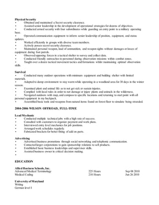 Physical Security
• Obtained and maintained a Secret security clearance.
• Assisted senior leadership in the development of operational strategies for dozens of objectives.
• Conducted armed security with four subordinates while guarding an entry point to a military operating
base.
• Operated communication equipment to inform senior leadership of position, equipment, and status
updates.
• Worked efficiently in groups with diverse team members.
• Actively posses secret security clearance.
• Maintained personal weapon, load of ammunition, and weapon sights without damages or losses of
equipment during foot patrols.
• Observed opposing forces in a tactical shelter to survey and collect data.
• Conducted friendly outreaches to personnel during observation missions within combat zones.
• Taught over a dozen tactical movement tactics and formations whilst maintaining optimal observation
skills.
Survival
• Conducted many outdoor operations with minimum equipment and building shelter with limited
materials.
• Adapted to damp environment to stay warm while operating in a woodland area for 30 days in the winter
season.
• Examined plant and animal life as to not get sick or sustain injuries.
• Complied with local rules in order to not damage or injure plants and animals in the wilderness.
• Navigated outdoors with map, and compass to specific locations and returning to start point with all
personal equipment in my backpack.
• Assembled basic tools and weapons from natural items found on forest floor to simulate being stranded.
2004-2006 WILSON OFFROAD, FULL-TIME
Lead Mechanic
• Conducted multiple technical jobs with a high rate of success.
• Consulted with customers to organize payment and work plans.
• Interviewed entry level mechanics for job positions.
• Arranged work schedules regularly.
• Fabricated brackets for better fitting of add on parts.
Advertising
• Advertised business promotions through social networking and telephonic communication.
• Contacted larger corporations to gain sponsorship relations to sell products.
• Established basic business leaderships and supervisor skills.
• Assisted business owner in critical decision making.
•
EDUCATION
Allied Business Schools, Inc.
Advanced Medical Terminology 225 Hours Sep 08 2010
Medical Coding 210 Hours Jun 26 2010
University ofMaryland
Writing
German level I
 