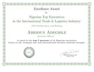 qmmmmmmmmmmmmmmmmmmmmmmmpllllllllllllllll
Excellence Award
by
Nigerian Top Executives
in the International Trade & Logistics Industry
2015 Publication and Rating
Abiodun Adegbile
Account Officer
is rated in the top 7 percent of all Nigerian executives
based on the company size and international business network strength.
Elvis Krivokuca, MBA
P EXOT
EC
N
U
AI
T
R
IV
E
E
G
I SN
2015
Editor-in-chief
nnnnnnnnnnnnnnnnrooooooooooooooooooooooos
 