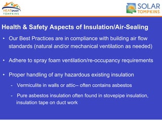 Health & Safety Aspects of Insulation/Air-Sealing
•  Our Best Practices are in compliance with building air flow
standards (natural and/or mechanical ventilation as needed)
•  Adhere to spray foam ventilation/re-occupancy requirements
•  Proper handling of any hazardous existing insulation
-  Vermiculite in walls or attic-- often contains asbestos
-  Pure asbestos insulation often found in stovepipe insulation,
insulation tape on duct work
 