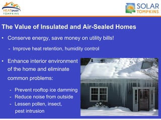 The Value of Insulated and Air-Sealed Homes
•  Conserve energy, save money on utility bills!
- Improve heat retention, humidity control
•  Enhance interior environment
of the home and eliminate
common problems:
-  Prevent rooftop ice damming
-  Reduce noise from outside
-  Lessen pollen, insect,
pest intrusion
 