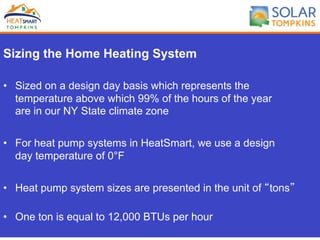 Sizing the Home Heating System
•  Sized on a design day basis which represents the
temperature above which 99% of the hours of the year
are in our NY State climate zone
•  For heat pump systems in HeatSmart, we use a design
day temperature of 0°F
•  Heat pump system sizes are presented in the unit of “tons”
•  One ton is equal to 12,000 BTUs per hour
 