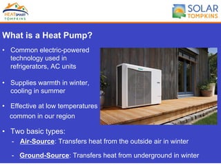 What is a Heat Pump?
•  Common electric-powered
technology used in
refrigerators, AC units
•  Supplies warmth in winter,
cooling in summer
•  Effective at low temperatures
common in our region
•  Two basic types:
-  Air-Source: Transfers heat from the outside air in winter
-  Ground-Source: Transfers heat from underground in winter
 