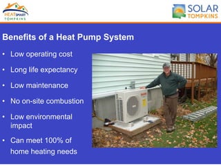 Benefits of a Heat Pump System
•  Low operating cost
•  Long life expectancy
•  Low maintenance
•  No on-site combustion
•  Low environmental
impact
•  Can meet 100% of
home heating needs
 