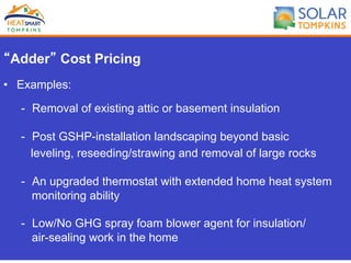 “Adder” Cost Pricing
•  Examples:
-  Removal of existing attic or basement insulation
-  Post GSHP-installation landscaping beyond basic
leveling, reseeding/strawing and removal of large rocks
-  An upgraded thermostat with extended home heat system
monitoring ability
-  Low/No GHG spray foam blower agent for insulation/
air-sealing work in the home
 