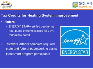 Tax Credits for Heating System Improvement
•  Federal
- ENERGY STAR-certified geothermal
heat pump systems eligible for 30%
federal tax credit
•  Installer Partners complete required
state and federal paperwork to assist
HeatSmart program participants
 