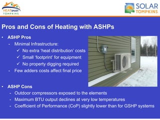 Pros and Cons of Heating with ASHPs
•  ASHP Pros
-  Minimal Infrastructure:
ü  No extra ‘heat distribution’ costs
ü  Small ‘footprint’ for equipment
ü  No property digging required
-  Few adders costs affect final price
•  ASHP Cons
-  Outdoor compressors exposed to the elements
-  Maximum BTU output declines at very low temperatures
-  Coefficient of Performance (CoP) slightly lower than for GSHP systems
 