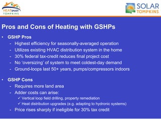 Pros and Cons of Heating with GSHPs
•  GSHP Pros
-  Highest efficiency for seasonally-averaged operation
-  Utilizes existing HVAC distribution system in the home
-  30% federal tax-credit reduces final project cost
-  No ‘oversizing’ of system to meet coldest-day demand
-  Ground-loops last 50+ years, pumps/compressors indoors
•  GSHP Cons
-  Requires more land area
-  Adder costs can arise:
ü Vertical loop field drilling, property remediation
ü Heat distribution upgrades (e.g. adapting to hydronic systems)
-  Price rises sharply if ineligible for 30% tax credit
 