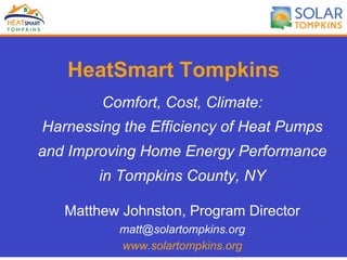 HeatSmart Tompkins
Comfort, Cost, Climate:
Harnessing the Efficiency of Heat Pumps
and Improving Home Energy Performance
in Tompkins County, NY
Matthew Johnston, Program Director
matt@solartompkins.org
www.solartompkins.org
 