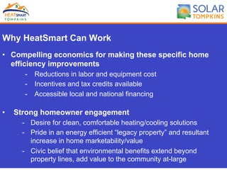Why HeatSmart Can Work
•  Compelling economics for making these specific home
efficiency improvements
-  Reductions in labor and equipment cost
-  Incentives and tax credits available
-  Accessible local and national financing
•  Strong homeowner engagement
-  Desire for clean, comfortable heating/cooling solutions
-  Pride in an energy efficient “legacy property” and resultant
increase in home marketability/value
-  Civic belief that environmental benefits extend beyond
property lines, add value to the community at-large
 