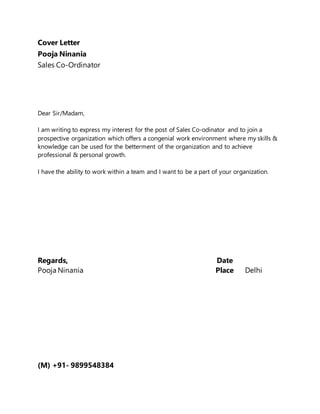 Cover Letter
Pooja Ninania
Sales Co-Ordinator
Dear Sir/Madam,
I am writing to express my interest for the post of Sales Co-odinator and to join a
prospective organization which offers a congenial work environment where my skills &
knowledge can be used for the betterment of the organization and to achieve
professional & personal growth.
I have the ability to work within a team and I want to be a part of your organization.
Regards, Date
Pooja Ninania Place Delhi
(M) +91- 9899548384
 