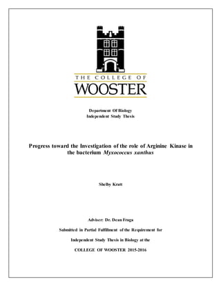 Department Of Biology
Independent Study Thesis
Progress toward the Investigation of the role of Arginine Kinase in
the bacterium Myxococcus xanthus
Shelby Kratt
Adviser: Dr. Dean Fraga
Submitted in Partial Fulfillment of the Requirement for
Independent Study Thesis in Biology at the
COLLEGE OF WOOSTER 2015-2016
 