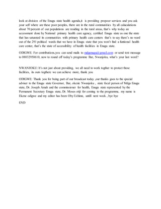 look at division of the Enugu state health agenda,it is providing propoor services and you ask
your self where are these poor peoples, there are in the rural communities by all calucalations
about 70 percent of our populations are residing in the rural areas, that’s why today an
accessment done by National primary health care agency, certified Enugu state as one the state
that has saturated its communities with primary health care centers that’s to say there’s no ward
out of the 291 political wards that we have in Enugu state that you won’t find a funtional health
care center, that’s the state of accessibility of health facilities in Enugu state.
ODIGWE: For contributions,you can send mails to mdgenugu@gmail.com or send text message
to 08032950610, now to round off today’s programme Bar, Nwanjoku, what’s your last word?
NWANJOKU: It’s not just about providing, we all need to work togther to protect these
facilities, its ours togthere we can achieve more, thank you
ODIGWE: Thank you for being part of our broadcast today ,our thanks goes to the special
adviser to the Enugu state Governor, Bar, okezie Nwanjoku , state focal person of Mdgs Enugu
state, Dr. Joseph Amah and the commissioner for health, Enugu state represented by the
Permanent Secretary Enugu state, Dr. Moses otiji for coming to the programme, my name is
Ekene odigwe and my editor has been Oby Uchime, untill next week , bye bye
END
 