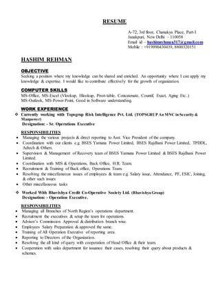 RESUME
A-72, 3rd floor, Chanakya Place, Part-I
Janakpuri, New Delhi – 110058
Email id – hashimrehman317@gmail.com
Mobile : +919990430439, 8800320151
HASHIM REHMAN
OBJECTIVE
Seeking a position where my knowledge can be shared and enriched. An opportunity where I can apply my
knowledge & expertise. I would like to contribute effectively for the growth of organization.
COMPUTER SKILLS
MS-Office, MS-Excel (Vlookup, Hlookup, Pivot-table, Concatenate, Countif, Exact, Aging Etc..)
MS-Outlook, MS-Power Point, Good in Software understanding.
WORK EXPERIENCE
 Currently working with Topsgrup Risk Intelligence Pvt. Ltd. (TOPSGRUP An MNC in Security &
Manpower)
Designation: - Sr. Operations Executive
RESPONSIBILITIES
 Managing the various projects & direct reporting to Asst. Vice President of the company.
 Coordination with our clients e.g. BSES Yamuna Power Limited, BSES Rajdhani Power Limited, TPDDL,
Adtech & Others.
 Supervision & Management of Recovery team of BSES Yamuna Power Limited & BSES Rajdhani Power
Limited.
 Coordination with MIS & Operations, Back Office, H.R. Team.
 Recruitment & Training of Back office, Operations Team.
 Resolving the miscellaneous issues of employees & team e.g. Salary issue, Attendance, PF, ESIC, Joining,
& other such issues
 Other miscellaneous tasks
 Worked With Bhavishya Credit Co-Operative Society Ltd. (Bhavishya Group)
Designation: - Operation Executive.
RESPONSIBILITIES
 Managing all Branches of North Region’s operations department.
 Recruitment the executives & setup the team for operations.
 Advisor’s Commission Approval & distribution branch wise.
 Employees Salary Preparation & approved the same.
 Training of All Operation Executive of reporting area.
 Reporting to Directors of the Organization.
 Resolving the all kind of query with cooperation of Head Office & their team.
 Cooperation with sales department for issuance their cases, resolving their query about products &
schemes.
 
