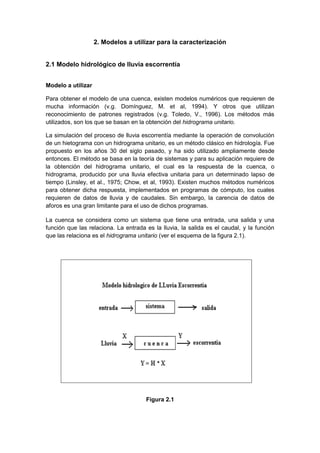 2. Modelos a utilizar para la caracterización
2.1 Modelo hidrológico de lluvia escorrentía
Modelo a utilizar
Para obtener el modelo de una cuenca, existen modelos numéricos que requieren de
mucha información (v.g. Domínguez, M. et al, 1994). Y otros que utilizan
reconocimiento de patrones registrados (v.g. Toledo, V., 1996). Los métodos más
utilizados, son los que se basan en la obtención del hidrograma unitario.
La simulación del proceso de lluvia escorrentía mediante la operación de convolución
de un hietograma con un hidrograma unitario, es un método clásico en hidrología. Fue
propuesto en los años 30 del siglo pasado, y ha sido utilizado ampliamente desde
entonces. El método se basa en la teoría de sistemas y para su aplicación requiere de
la obtención del hidrograma unitario, el cual es la respuesta de la cuenca, o
hidrograma, producido por una lluvia efectiva unitaria para un determinado lapso de
tiempo (Linsley, et al., 1975; Chow, et al, 1993). Existen muchos métodos numéricos
para obtener dicha respuesta, implementados en programas de cómputo, los cuales
requieren de datos de lluvia y de caudales. Sin embargo, la carencia de datos de
aforos es una gran limitante para el uso de dichos programas.
La cuenca se considera como un sistema que tiene una entrada, una salida y una
función que las relaciona. La entrada es la lluvia, la salida es el caudal, y la función
que las relaciona es el hidrograma unitario (ver el esquema de la figura 2.1).
Figura 2.1
 