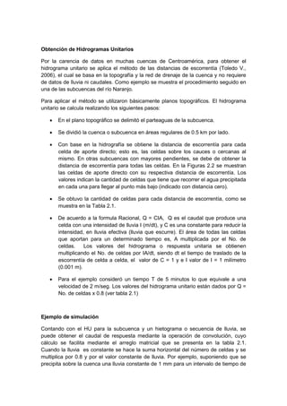 Obtención de Hidrogramas Unitarios
Por la carencia de datos en muchas cuencas de Centroamérica, para obtener el
hidrograma unitario se aplica el método de las distancias de escorrentía (Toledo V.,
2006), el cual se basa en la topografía y la red de drenaje de la cuenca y no requiere
de datos de lluvia ni caudales. Como ejemplo se muestra el procedimiento seguido en
una de las subcuencas del río Naranjo.
Para aplicar el método se utilizaron básicamente planos topográficos. El hidrograma
unitario se calcula realizando los siguientes pasos:
 En el plano topográfico se delimitó el parteaguas de la subcuenca.
 Se dividió la cuenca o subcuenca en áreas regulares de 0.5 km por lado.
 Con base en la hidrografía se obtiene la distancia de escorrentía para cada
celda de aporte directo; esto es, las celdas sobre los cauces o cercanas al
mismo. En otras subcuencas con mayores pendientes, se debe de obtener la
distancia de escorrentía para todas las celdas. En la Figuras 2.2 se muestran
las celdas de aporte directo con su respectiva distancia de escorrentía. Los
valores indican la cantidad de celdas que tiene que recorrer el agua precipitada
en cada una para llegar al punto más bajo (indicado con distancia cero).
 Se obtuvo la cantidad de celdas para cada distancia de escorrentía, como se
muestra en la Tabla 2.1.
 De acuerdo a la formula Racional, Q = CIA, Q es el caudal que produce una
celda con una intensidad de lluvia I (m/dt), y C es una constante para reducir la
intensidad, en lluvia efectiva (lluvia que escurre). El área de todas las celdas
que aportan para un determinado tiempo es, A multiplicada por el No. de
celdas. Los valores del hidrograma o respuesta unitaria se obtienen
multiplicando el No. de celdas por IA/dt, siendo dt el tiempo de traslado de la
escorrentía de celda a celda, el valor de C = 1 y e I valor de I = 1 milímetro
(0.001 m).
 Para el ejemplo consideró un tiempo T de 5 minutos lo que equivale a una
velocidad de 2 m/seg. Los valores del hidrograma unitario están dados por Q =
No. de celdas x 0.8 (ver tabla 2.1)
Ejemplo de simulación
Contando con el HU para la subcuenca y un hietograma o secuencia de lluvia, se
puede obtener el caudal de respuesta mediante la operación de convolución, cuyo
cálculo se facilita mediante el arreglo matricial que se presenta en la tabla 2.1.
Cuando la lluvia es constante se hace la suma horizontal del número de celdas y se
multiplica por 0.8 y por el valor constante de lluvia. Por ejemplo, suponiendo que se
precipita sobre la cuenca una lluvia constante de 1 mm para un intervalo de tiempo de
 